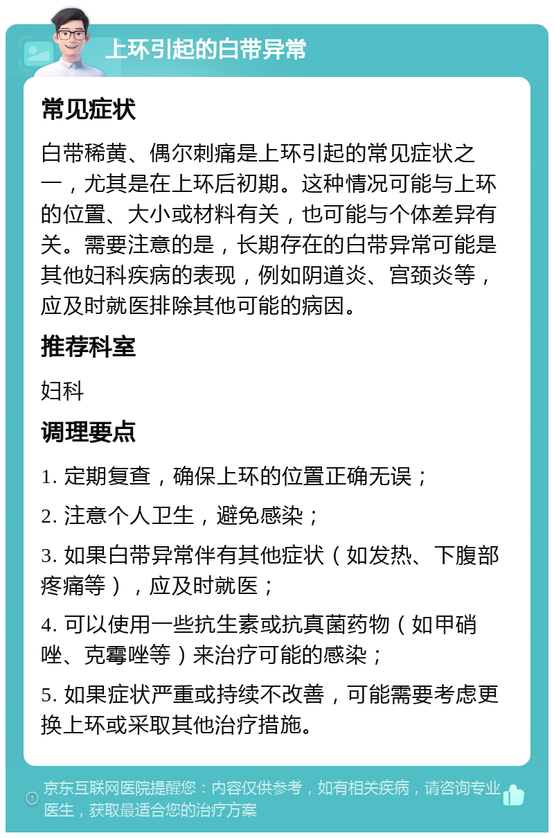 上环引起的白带异常 常见症状 白带稀黄、偶尔刺痛是上环引起的常见症状之一，尤其是在上环后初期。这种情况可能与上环的位置、大小或材料有关，也可能与个体差异有关。需要注意的是，长期存在的白带异常可能是其他妇科疾病的表现，例如阴道炎、宫颈炎等，应及时就医排除其他可能的病因。 推荐科室 妇科 调理要点 1. 定期复查，确保上环的位置正确无误； 2. 注意个人卫生，避免感染； 3. 如果白带异常伴有其他症状（如发热、下腹部疼痛等），应及时就医； 4. 可以使用一些抗生素或抗真菌药物（如甲硝唑、克霉唑等）来治疗可能的感染； 5. 如果症状严重或持续不改善，可能需要考虑更换上环或采取其他治疗措施。