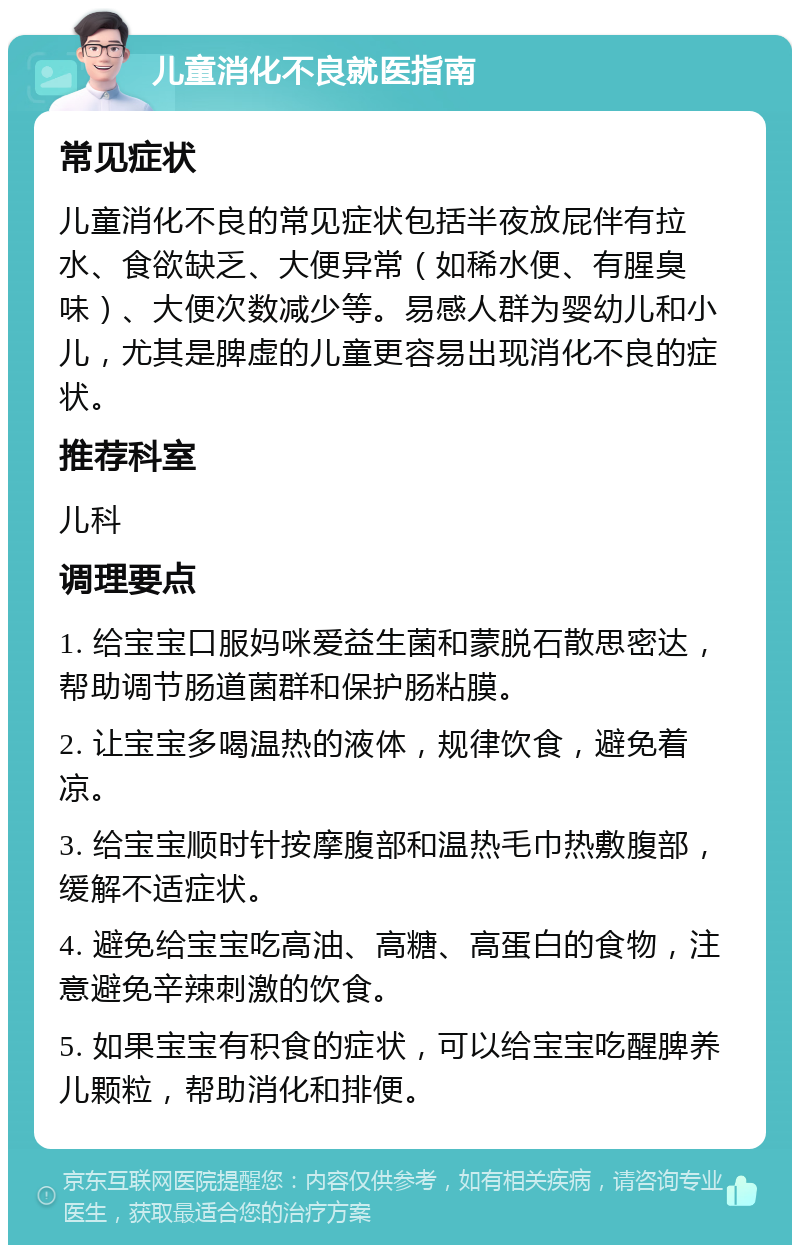 儿童消化不良就医指南 常见症状 儿童消化不良的常见症状包括半夜放屁伴有拉水、食欲缺乏、大便异常（如稀水便、有腥臭味）、大便次数减少等。易感人群为婴幼儿和小儿，尤其是脾虚的儿童更容易出现消化不良的症状。 推荐科室 儿科 调理要点 1. 给宝宝口服妈咪爱益生菌和蒙脱石散思密达，帮助调节肠道菌群和保护肠粘膜。 2. 让宝宝多喝温热的液体，规律饮食，避免着凉。 3. 给宝宝顺时针按摩腹部和温热毛巾热敷腹部，缓解不适症状。 4. 避免给宝宝吃高油、高糖、高蛋白的食物，注意避免辛辣刺激的饮食。 5. 如果宝宝有积食的症状，可以给宝宝吃醒脾养儿颗粒，帮助消化和排便。