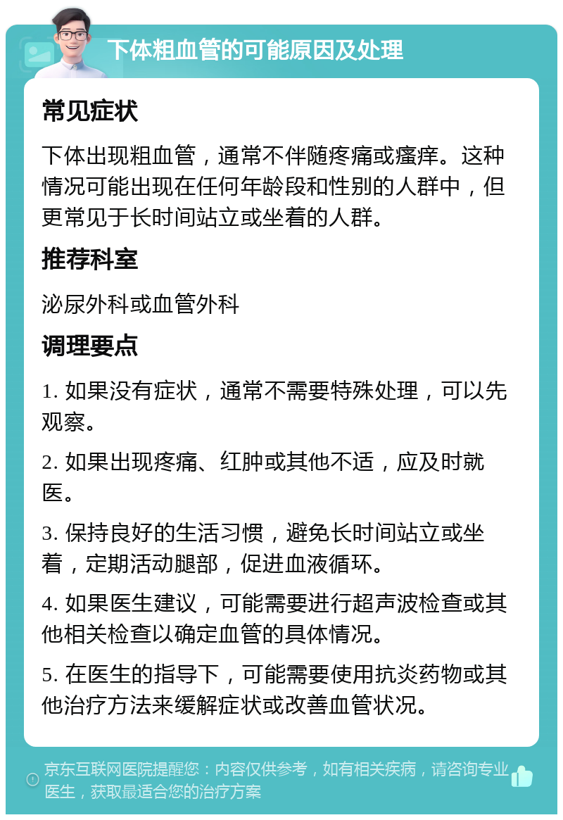 下体粗血管的可能原因及处理 常见症状 下体出现粗血管，通常不伴随疼痛或瘙痒。这种情况可能出现在任何年龄段和性别的人群中，但更常见于长时间站立或坐着的人群。 推荐科室 泌尿外科或血管外科 调理要点 1. 如果没有症状，通常不需要特殊处理，可以先观察。 2. 如果出现疼痛、红肿或其他不适，应及时就医。 3. 保持良好的生活习惯，避免长时间站立或坐着，定期活动腿部，促进血液循环。 4. 如果医生建议，可能需要进行超声波检查或其他相关检查以确定血管的具体情况。 5. 在医生的指导下，可能需要使用抗炎药物或其他治疗方法来缓解症状或改善血管状况。