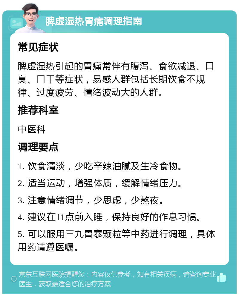 脾虚湿热胃痛调理指南 常见症状 脾虚湿热引起的胃痛常伴有腹泻、食欲减退、口臭、口干等症状，易感人群包括长期饮食不规律、过度疲劳、情绪波动大的人群。 推荐科室 中医科 调理要点 1. 饮食清淡，少吃辛辣油腻及生冷食物。 2. 适当运动，增强体质，缓解情绪压力。 3. 注意情绪调节，少思虑，少熬夜。 4. 建议在11点前入睡，保持良好的作息习惯。 5. 可以服用三九胃泰颗粒等中药进行调理，具体用药请遵医嘱。