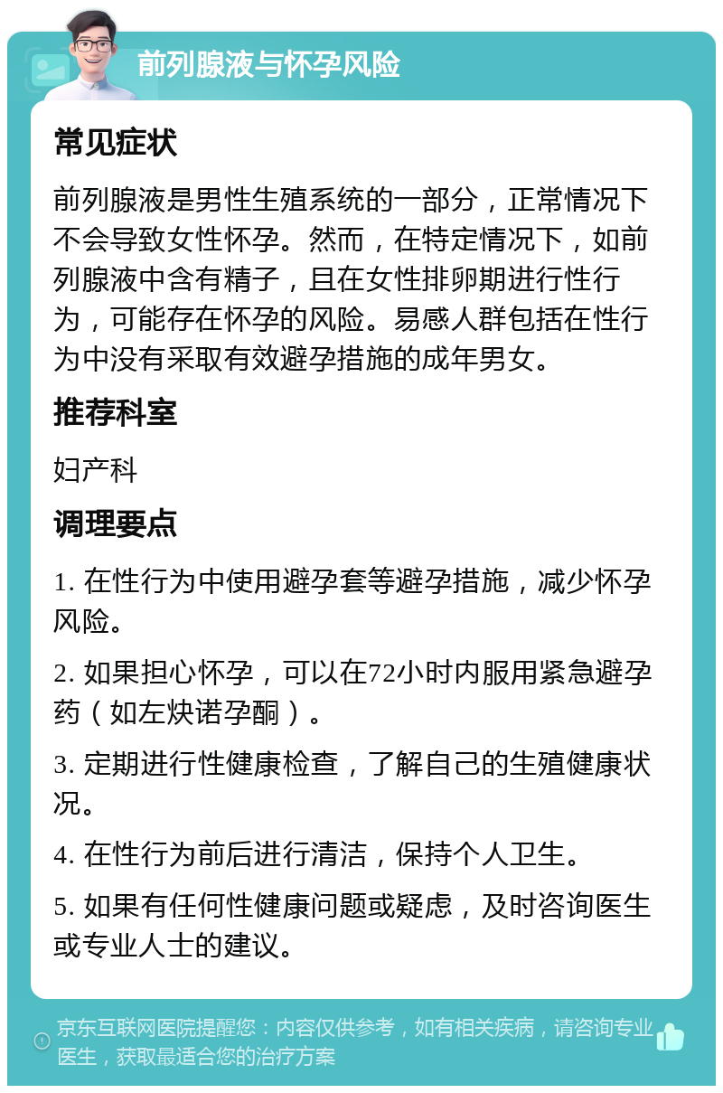 前列腺液与怀孕风险 常见症状 前列腺液是男性生殖系统的一部分，正常情况下不会导致女性怀孕。然而，在特定情况下，如前列腺液中含有精子，且在女性排卵期进行性行为，可能存在怀孕的风险。易感人群包括在性行为中没有采取有效避孕措施的成年男女。 推荐科室 妇产科 调理要点 1. 在性行为中使用避孕套等避孕措施，减少怀孕风险。 2. 如果担心怀孕，可以在72小时内服用紧急避孕药（如左炔诺孕酮）。 3. 定期进行性健康检查，了解自己的生殖健康状况。 4. 在性行为前后进行清洁，保持个人卫生。 5. 如果有任何性健康问题或疑虑，及时咨询医生或专业人士的建议。