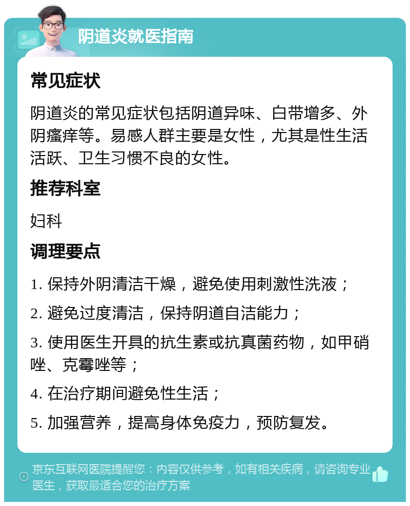 阴道炎就医指南 常见症状 阴道炎的常见症状包括阴道异味、白带增多、外阴瘙痒等。易感人群主要是女性，尤其是性生活活跃、卫生习惯不良的女性。 推荐科室 妇科 调理要点 1. 保持外阴清洁干燥，避免使用刺激性洗液； 2. 避免过度清洁，保持阴道自洁能力； 3. 使用医生开具的抗生素或抗真菌药物，如甲硝唑、克霉唑等； 4. 在治疗期间避免性生活； 5. 加强营养，提高身体免疫力，预防复发。