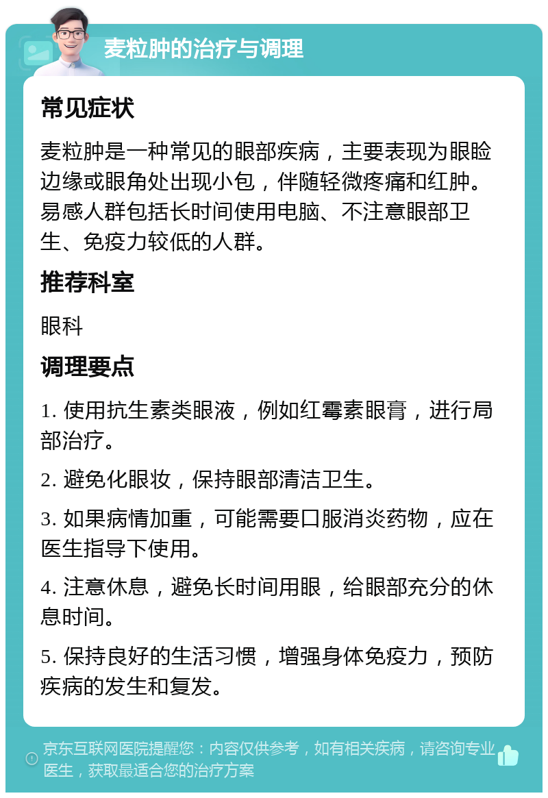 麦粒肿的治疗与调理 常见症状 麦粒肿是一种常见的眼部疾病，主要表现为眼睑边缘或眼角处出现小包，伴随轻微疼痛和红肿。易感人群包括长时间使用电脑、不注意眼部卫生、免疫力较低的人群。 推荐科室 眼科 调理要点 1. 使用抗生素类眼液，例如红霉素眼膏，进行局部治疗。 2. 避免化眼妆，保持眼部清洁卫生。 3. 如果病情加重，可能需要口服消炎药物，应在医生指导下使用。 4. 注意休息，避免长时间用眼，给眼部充分的休息时间。 5. 保持良好的生活习惯，增强身体免疫力，预防疾病的发生和复发。