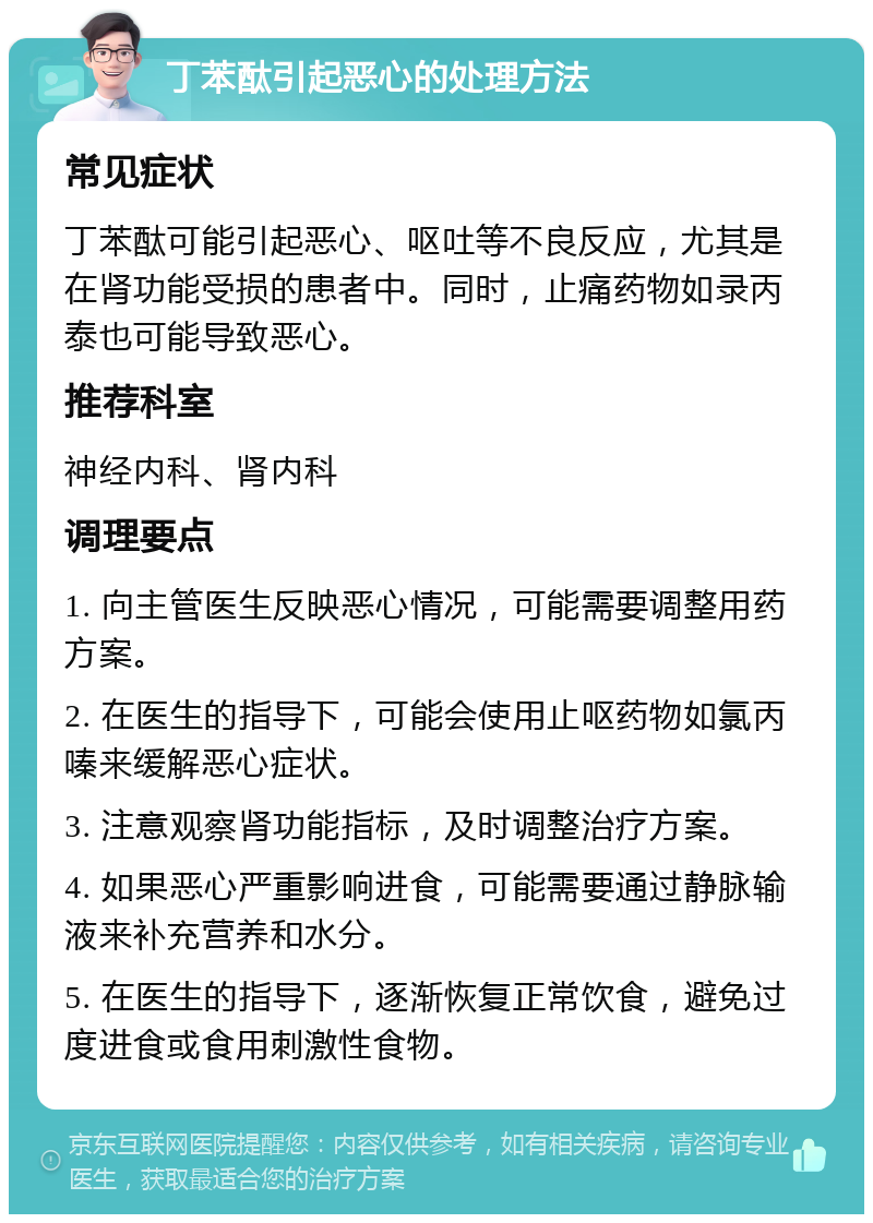 丁苯酞引起恶心的处理方法 常见症状 丁苯酞可能引起恶心、呕吐等不良反应，尤其是在肾功能受损的患者中。同时，止痛药物如录丙泰也可能导致恶心。 推荐科室 神经内科、肾内科 调理要点 1. 向主管医生反映恶心情况，可能需要调整用药方案。 2. 在医生的指导下，可能会使用止呕药物如氯丙嗪来缓解恶心症状。 3. 注意观察肾功能指标，及时调整治疗方案。 4. 如果恶心严重影响进食，可能需要通过静脉输液来补充营养和水分。 5. 在医生的指导下，逐渐恢复正常饮食，避免过度进食或食用刺激性食物。