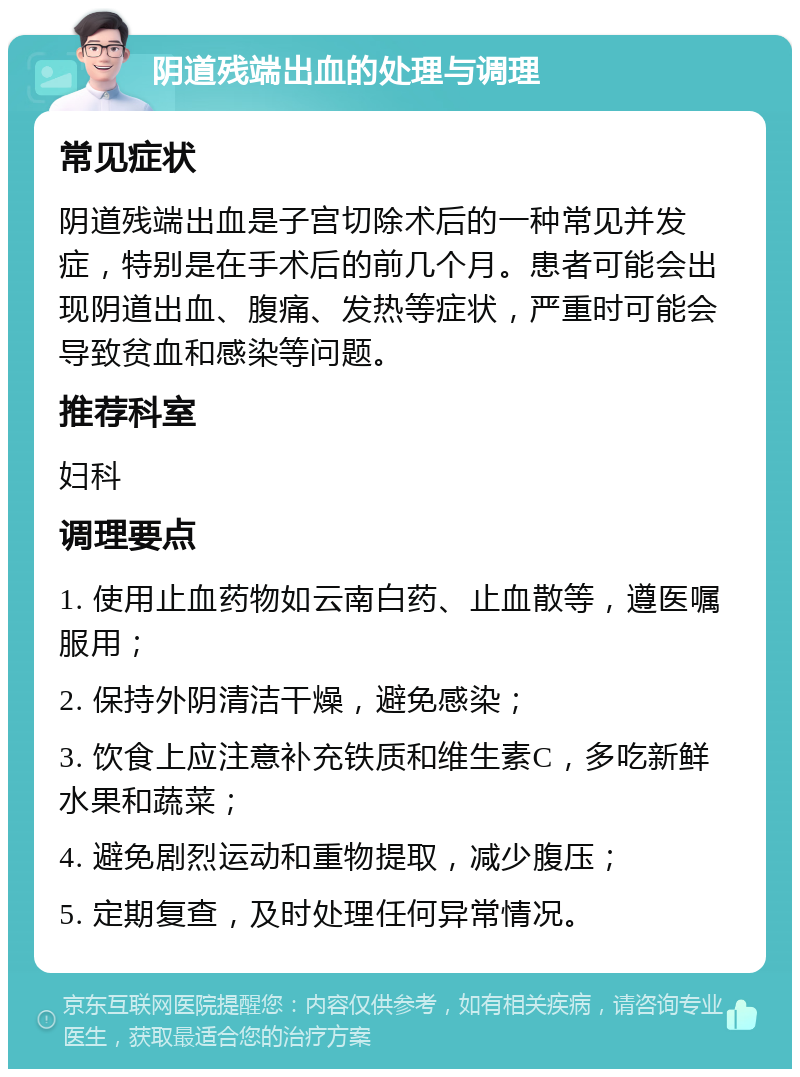 阴道残端出血的处理与调理 常见症状 阴道残端出血是子宫切除术后的一种常见并发症，特别是在手术后的前几个月。患者可能会出现阴道出血、腹痛、发热等症状，严重时可能会导致贫血和感染等问题。 推荐科室 妇科 调理要点 1. 使用止血药物如云南白药、止血散等，遵医嘱服用； 2. 保持外阴清洁干燥，避免感染； 3. 饮食上应注意补充铁质和维生素C，多吃新鲜水果和蔬菜； 4. 避免剧烈运动和重物提取，减少腹压； 5. 定期复查，及时处理任何异常情况。