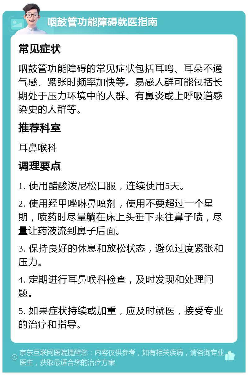 咽鼓管功能障碍就医指南 常见症状 咽鼓管功能障碍的常见症状包括耳鸣、耳朵不通气感、紧张时频率加快等。易感人群可能包括长期处于压力环境中的人群、有鼻炎或上呼吸道感染史的人群等。 推荐科室 耳鼻喉科 调理要点 1. 使用醋酸泼尼松口服，连续使用5天。 2. 使用羟甲唑啉鼻喷剂，使用不要超过一个星期，喷药时尽量躺在床上头垂下来往鼻子喷，尽量让药液流到鼻子后面。 3. 保持良好的休息和放松状态，避免过度紧张和压力。 4. 定期进行耳鼻喉科检查，及时发现和处理问题。 5. 如果症状持续或加重，应及时就医，接受专业的治疗和指导。