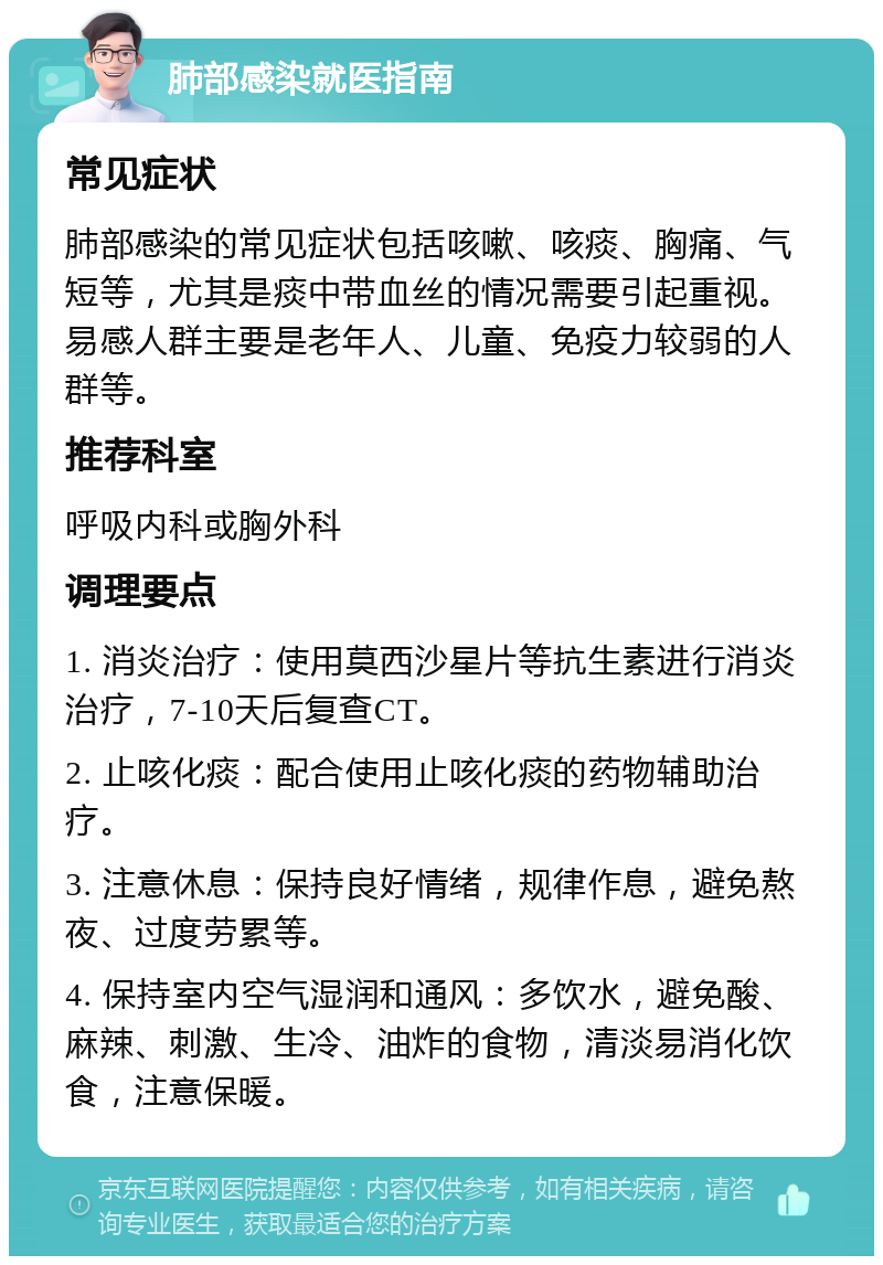 肺部感染就医指南 常见症状 肺部感染的常见症状包括咳嗽、咳痰、胸痛、气短等，尤其是痰中带血丝的情况需要引起重视。易感人群主要是老年人、儿童、免疫力较弱的人群等。 推荐科室 呼吸内科或胸外科 调理要点 1. 消炎治疗：使用莫西沙星片等抗生素进行消炎治疗，7-10天后复查CT。 2. 止咳化痰：配合使用止咳化痰的药物辅助治疗。 3. 注意休息：保持良好情绪，规律作息，避免熬夜、过度劳累等。 4. 保持室内空气湿润和通风：多饮水，避免酸、麻辣、刺激、生冷、油炸的食物，清淡易消化饮食，注意保暖。