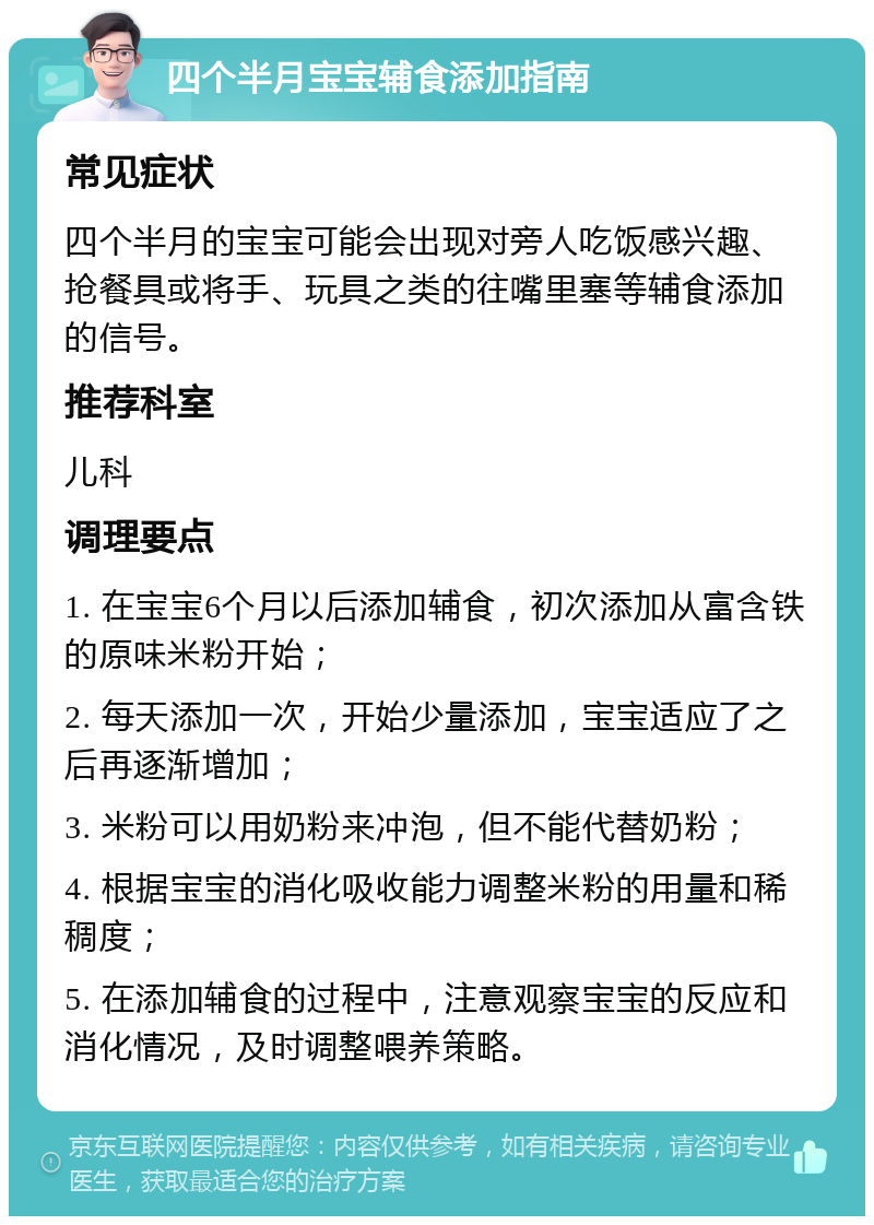 四个半月宝宝辅食添加指南 常见症状 四个半月的宝宝可能会出现对旁人吃饭感兴趣、抢餐具或将手、玩具之类的往嘴里塞等辅食添加的信号。 推荐科室 儿科 调理要点 1. 在宝宝6个月以后添加辅食，初次添加从富含铁的原味米粉开始； 2. 每天添加一次，开始少量添加，宝宝适应了之后再逐渐增加； 3. 米粉可以用奶粉来冲泡，但不能代替奶粉； 4. 根据宝宝的消化吸收能力调整米粉的用量和稀稠度； 5. 在添加辅食的过程中，注意观察宝宝的反应和消化情况，及时调整喂养策略。