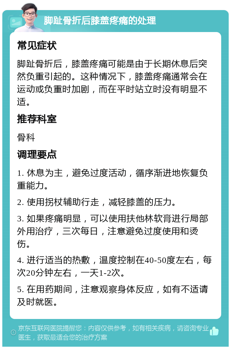 脚趾骨折后膝盖疼痛的处理 常见症状 脚趾骨折后，膝盖疼痛可能是由于长期休息后突然负重引起的。这种情况下，膝盖疼痛通常会在运动或负重时加剧，而在平时站立时没有明显不适。 推荐科室 骨科 调理要点 1. 休息为主，避免过度活动，循序渐进地恢复负重能力。 2. 使用拐杖辅助行走，减轻膝盖的压力。 3. 如果疼痛明显，可以使用扶他林软膏进行局部外用治疗，三次每日，注意避免过度使用和烫伤。 4. 进行适当的热敷，温度控制在40-50度左右，每次20分钟左右，一天1-2次。 5. 在用药期间，注意观察身体反应，如有不适请及时就医。