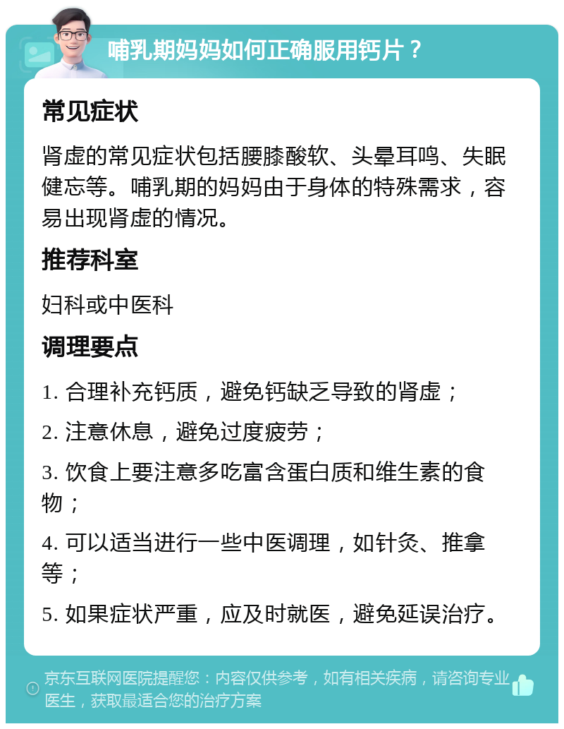 哺乳期妈妈如何正确服用钙片？ 常见症状 肾虚的常见症状包括腰膝酸软、头晕耳鸣、失眠健忘等。哺乳期的妈妈由于身体的特殊需求，容易出现肾虚的情况。 推荐科室 妇科或中医科 调理要点 1. 合理补充钙质，避免钙缺乏导致的肾虚； 2. 注意休息，避免过度疲劳； 3. 饮食上要注意多吃富含蛋白质和维生素的食物； 4. 可以适当进行一些中医调理，如针灸、推拿等； 5. 如果症状严重，应及时就医，避免延误治疗。