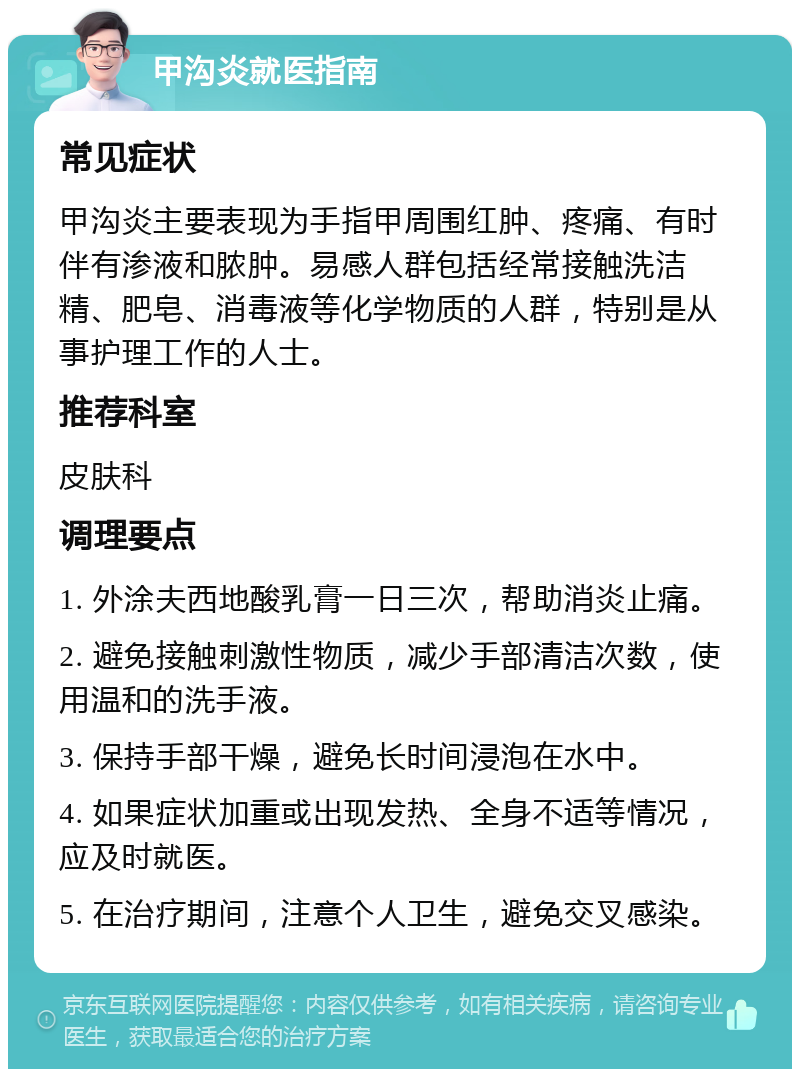 甲沟炎就医指南 常见症状 甲沟炎主要表现为手指甲周围红肿、疼痛、有时伴有渗液和脓肿。易感人群包括经常接触洗洁精、肥皂、消毒液等化学物质的人群，特别是从事护理工作的人士。 推荐科室 皮肤科 调理要点 1. 外涂夫西地酸乳膏一日三次，帮助消炎止痛。 2. 避免接触刺激性物质，减少手部清洁次数，使用温和的洗手液。 3. 保持手部干燥，避免长时间浸泡在水中。 4. 如果症状加重或出现发热、全身不适等情况，应及时就医。 5. 在治疗期间，注意个人卫生，避免交叉感染。