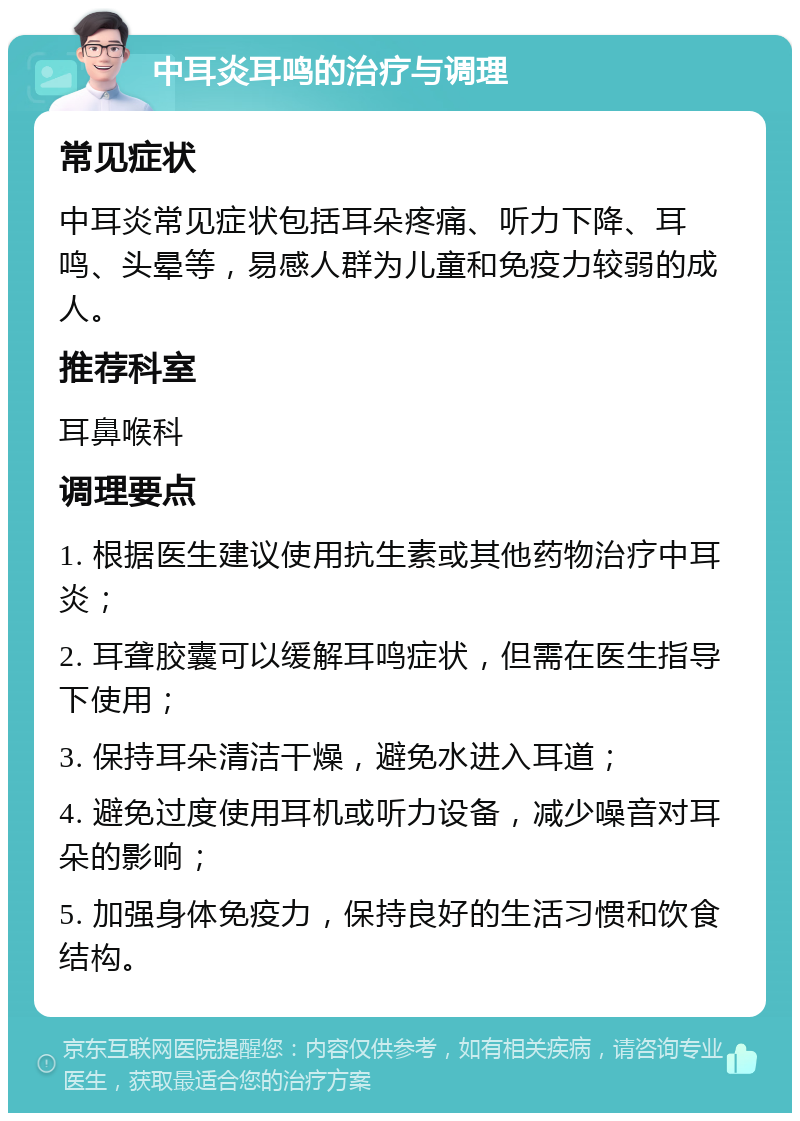 中耳炎耳鸣的治疗与调理 常见症状 中耳炎常见症状包括耳朵疼痛、听力下降、耳鸣、头晕等，易感人群为儿童和免疫力较弱的成人。 推荐科室 耳鼻喉科 调理要点 1. 根据医生建议使用抗生素或其他药物治疗中耳炎； 2. 耳聋胶囊可以缓解耳鸣症状，但需在医生指导下使用； 3. 保持耳朵清洁干燥，避免水进入耳道； 4. 避免过度使用耳机或听力设备，减少噪音对耳朵的影响； 5. 加强身体免疫力，保持良好的生活习惯和饮食结构。