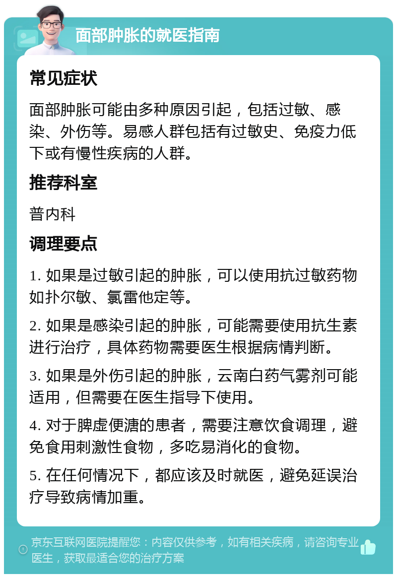 面部肿胀的就医指南 常见症状 面部肿胀可能由多种原因引起，包括过敏、感染、外伤等。易感人群包括有过敏史、免疫力低下或有慢性疾病的人群。 推荐科室 普内科 调理要点 1. 如果是过敏引起的肿胀，可以使用抗过敏药物如扑尔敏、氯雷他定等。 2. 如果是感染引起的肿胀，可能需要使用抗生素进行治疗，具体药物需要医生根据病情判断。 3. 如果是外伤引起的肿胀，云南白药气雾剂可能适用，但需要在医生指导下使用。 4. 对于脾虚便溏的患者，需要注意饮食调理，避免食用刺激性食物，多吃易消化的食物。 5. 在任何情况下，都应该及时就医，避免延误治疗导致病情加重。