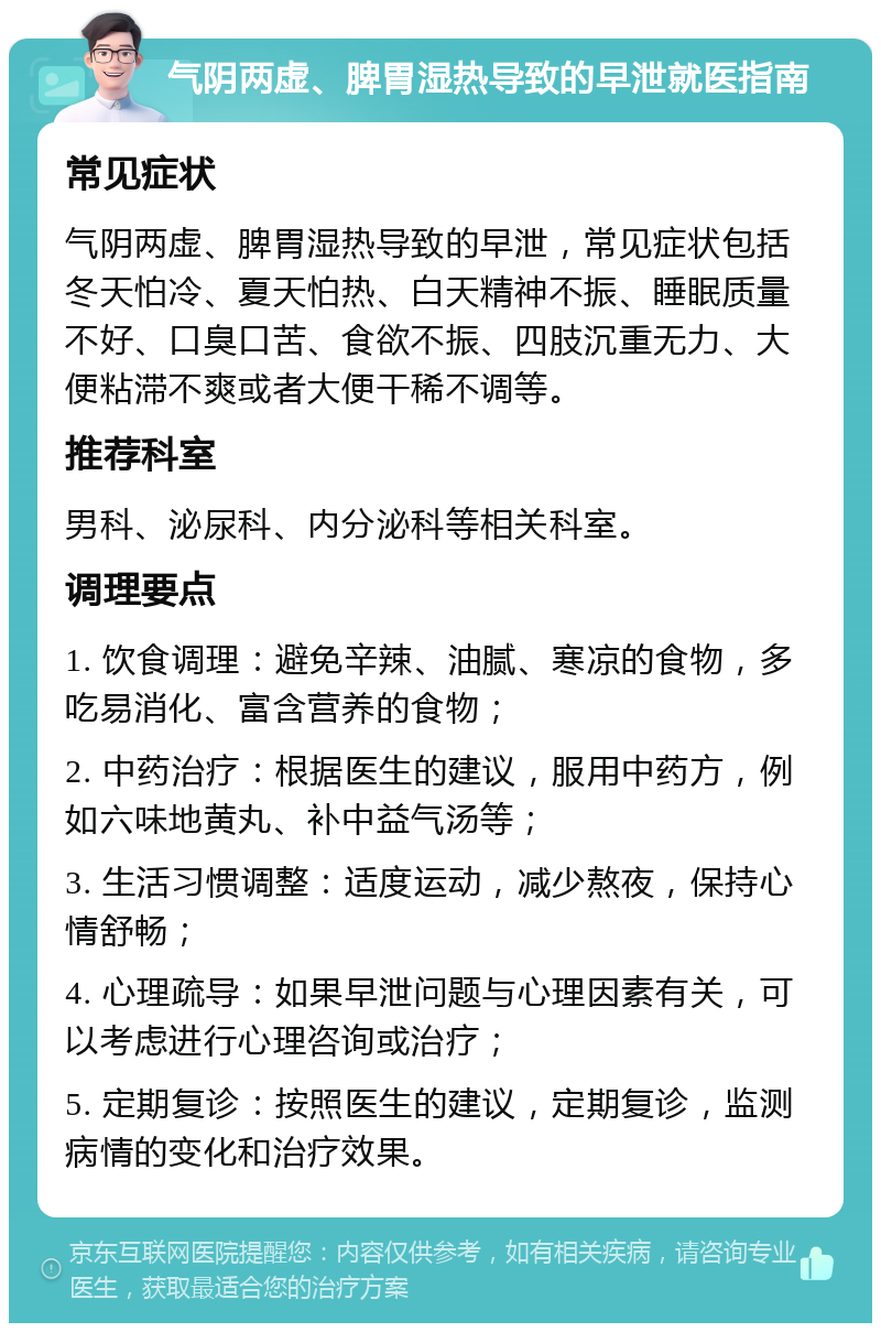 气阴两虚、脾胃湿热导致的早泄就医指南 常见症状 气阴两虚、脾胃湿热导致的早泄，常见症状包括冬天怕冷、夏天怕热、白天精神不振、睡眠质量不好、口臭口苦、食欲不振、四肢沉重无力、大便粘滞不爽或者大便干稀不调等。 推荐科室 男科、泌尿科、内分泌科等相关科室。 调理要点 1. 饮食调理：避免辛辣、油腻、寒凉的食物，多吃易消化、富含营养的食物； 2. 中药治疗：根据医生的建议，服用中药方，例如六味地黄丸、补中益气汤等； 3. 生活习惯调整：适度运动，减少熬夜，保持心情舒畅； 4. 心理疏导：如果早泄问题与心理因素有关，可以考虑进行心理咨询或治疗； 5. 定期复诊：按照医生的建议，定期复诊，监测病情的变化和治疗效果。