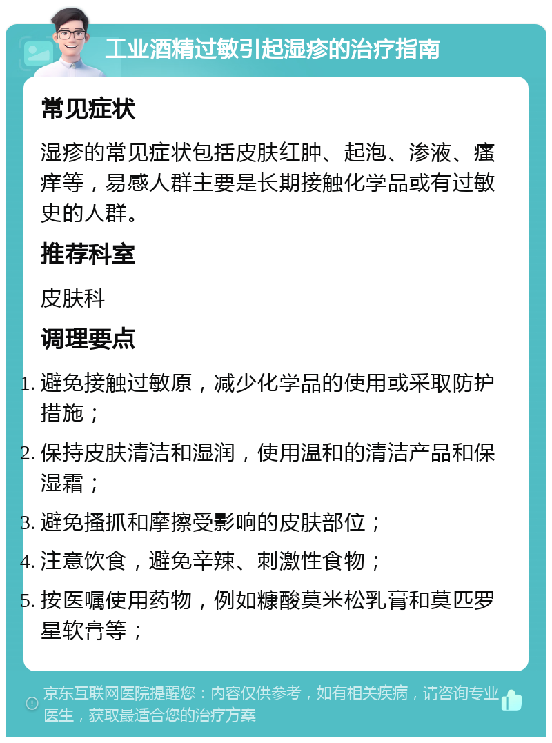 工业酒精过敏引起湿疹的治疗指南 常见症状 湿疹的常见症状包括皮肤红肿、起泡、渗液、瘙痒等，易感人群主要是长期接触化学品或有过敏史的人群。 推荐科室 皮肤科 调理要点 避免接触过敏原，减少化学品的使用或采取防护措施； 保持皮肤清洁和湿润，使用温和的清洁产品和保湿霜； 避免搔抓和摩擦受影响的皮肤部位； 注意饮食，避免辛辣、刺激性食物； 按医嘱使用药物，例如糠酸莫米松乳膏和莫匹罗星软膏等；