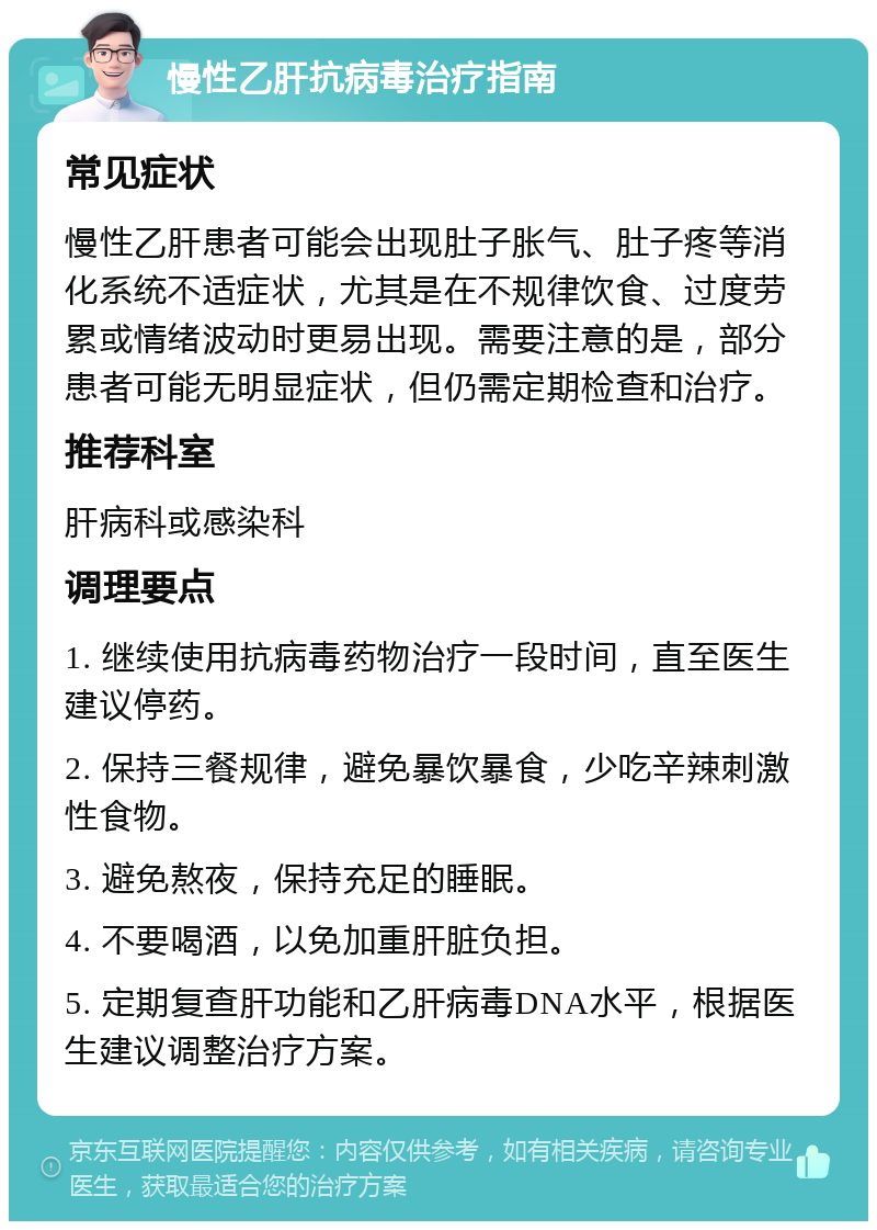 慢性乙肝抗病毒治疗指南 常见症状 慢性乙肝患者可能会出现肚子胀气、肚子疼等消化系统不适症状，尤其是在不规律饮食、过度劳累或情绪波动时更易出现。需要注意的是，部分患者可能无明显症状，但仍需定期检查和治疗。 推荐科室 肝病科或感染科 调理要点 1. 继续使用抗病毒药物治疗一段时间，直至医生建议停药。 2. 保持三餐规律，避免暴饮暴食，少吃辛辣刺激性食物。 3. 避免熬夜，保持充足的睡眠。 4. 不要喝酒，以免加重肝脏负担。 5. 定期复查肝功能和乙肝病毒DNA水平，根据医生建议调整治疗方案。