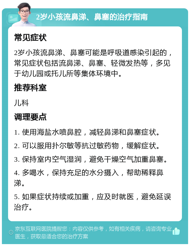 2岁小孩流鼻涕、鼻塞的治疗指南 常见症状 2岁小孩流鼻涕、鼻塞可能是呼吸道感染引起的，常见症状包括流鼻涕、鼻塞、轻微发热等，多见于幼儿园或托儿所等集体环境中。 推荐科室 儿科 调理要点 1. 使用海盐水喷鼻腔，减轻鼻涕和鼻塞症状。 2. 可以服用扑尔敏等抗过敏药物，缓解症状。 3. 保持室内空气湿润，避免干燥空气加重鼻塞。 4. 多喝水，保持充足的水分摄入，帮助稀释鼻涕。 5. 如果症状持续或加重，应及时就医，避免延误治疗。