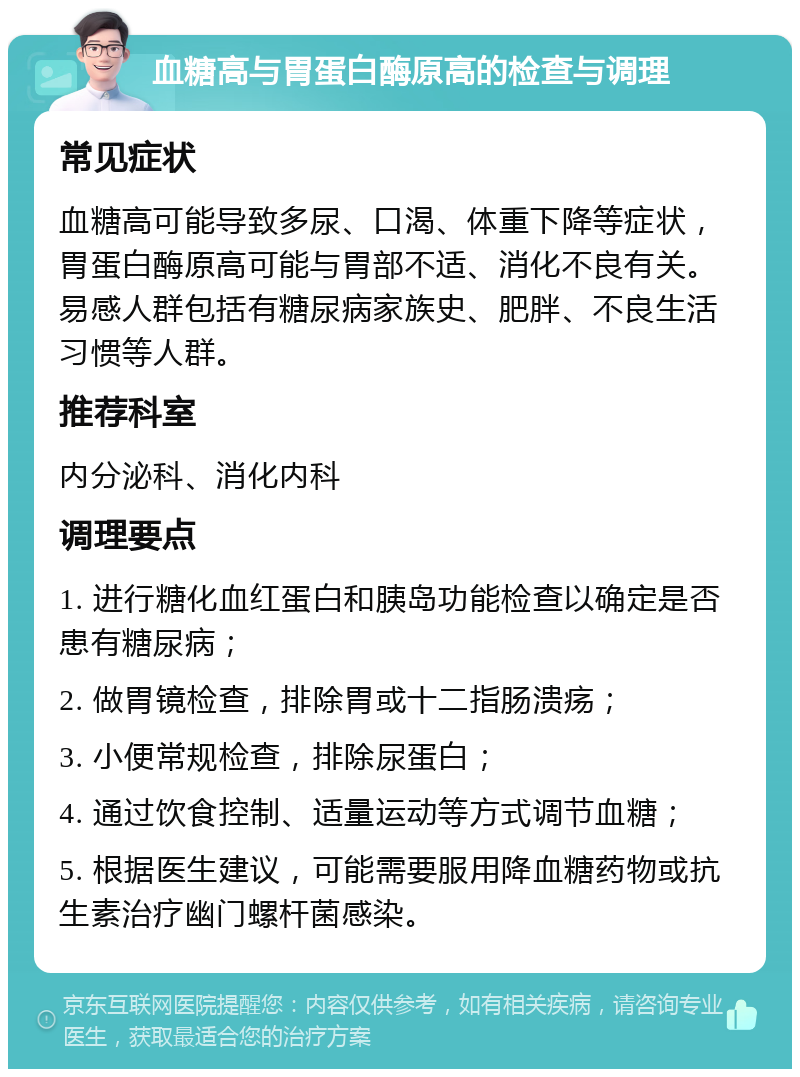 血糖高与胃蛋白酶原高的检查与调理 常见症状 血糖高可能导致多尿、口渴、体重下降等症状，胃蛋白酶原高可能与胃部不适、消化不良有关。易感人群包括有糖尿病家族史、肥胖、不良生活习惯等人群。 推荐科室 内分泌科、消化内科 调理要点 1. 进行糖化血红蛋白和胰岛功能检查以确定是否患有糖尿病； 2. 做胃镜检查，排除胃或十二指肠溃疡； 3. 小便常规检查，排除尿蛋白； 4. 通过饮食控制、适量运动等方式调节血糖； 5. 根据医生建议，可能需要服用降血糖药物或抗生素治疗幽门螺杆菌感染。