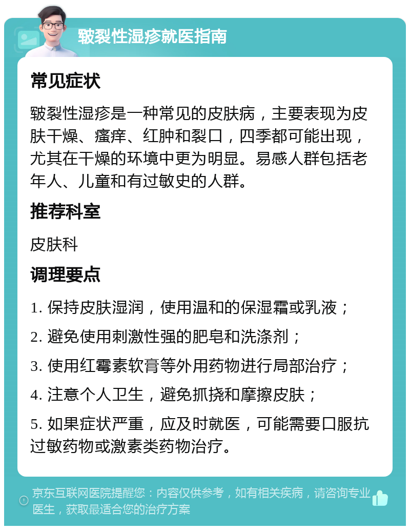 皲裂性湿疹就医指南 常见症状 皲裂性湿疹是一种常见的皮肤病，主要表现为皮肤干燥、瘙痒、红肿和裂口，四季都可能出现，尤其在干燥的环境中更为明显。易感人群包括老年人、儿童和有过敏史的人群。 推荐科室 皮肤科 调理要点 1. 保持皮肤湿润，使用温和的保湿霜或乳液； 2. 避免使用刺激性强的肥皂和洗涤剂； 3. 使用红霉素软膏等外用药物进行局部治疗； 4. 注意个人卫生，避免抓挠和摩擦皮肤； 5. 如果症状严重，应及时就医，可能需要口服抗过敏药物或激素类药物治疗。