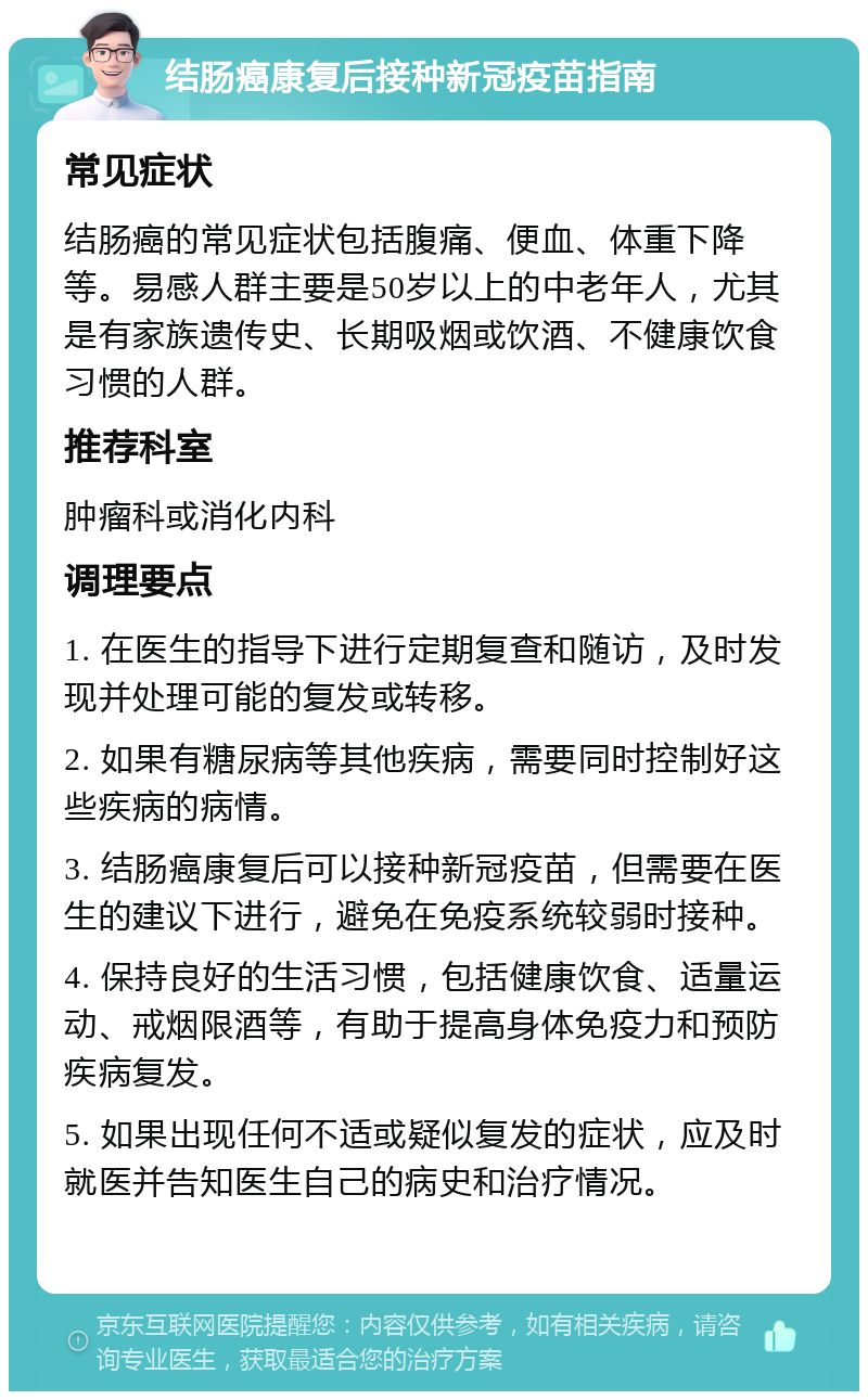 结肠癌康复后接种新冠疫苗指南 常见症状 结肠癌的常见症状包括腹痛、便血、体重下降等。易感人群主要是50岁以上的中老年人，尤其是有家族遗传史、长期吸烟或饮酒、不健康饮食习惯的人群。 推荐科室 肿瘤科或消化内科 调理要点 1. 在医生的指导下进行定期复查和随访，及时发现并处理可能的复发或转移。 2. 如果有糖尿病等其他疾病，需要同时控制好这些疾病的病情。 3. 结肠癌康复后可以接种新冠疫苗，但需要在医生的建议下进行，避免在免疫系统较弱时接种。 4. 保持良好的生活习惯，包括健康饮食、适量运动、戒烟限酒等，有助于提高身体免疫力和预防疾病复发。 5. 如果出现任何不适或疑似复发的症状，应及时就医并告知医生自己的病史和治疗情况。