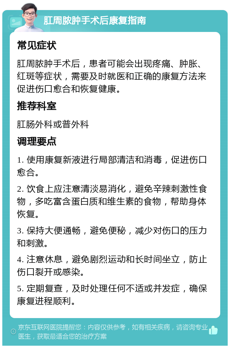 肛周脓肿手术后康复指南 常见症状 肛周脓肿手术后，患者可能会出现疼痛、肿胀、红斑等症状，需要及时就医和正确的康复方法来促进伤口愈合和恢复健康。 推荐科室 肛肠外科或普外科 调理要点 1. 使用康复新液进行局部清洁和消毒，促进伤口愈合。 2. 饮食上应注意清淡易消化，避免辛辣刺激性食物，多吃富含蛋白质和维生素的食物，帮助身体恢复。 3. 保持大便通畅，避免便秘，减少对伤口的压力和刺激。 4. 注意休息，避免剧烈运动和长时间坐立，防止伤口裂开或感染。 5. 定期复查，及时处理任何不适或并发症，确保康复进程顺利。