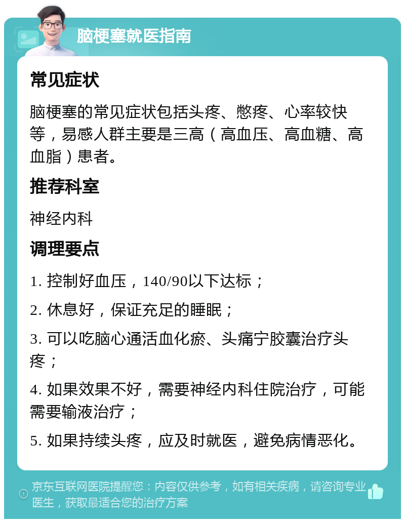 脑梗塞就医指南 常见症状 脑梗塞的常见症状包括头疼、憋疼、心率较快等，易感人群主要是三高（高血压、高血糖、高血脂）患者。 推荐科室 神经内科 调理要点 1. 控制好血压，140/90以下达标； 2. 休息好，保证充足的睡眠； 3. 可以吃脑心通活血化瘀、头痛宁胶囊治疗头疼； 4. 如果效果不好，需要神经内科住院治疗，可能需要输液治疗； 5. 如果持续头疼，应及时就医，避免病情恶化。