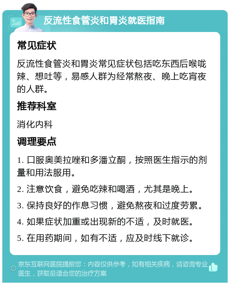 反流性食管炎和胃炎就医指南 常见症状 反流性食管炎和胃炎常见症状包括吃东西后喉咙辣、想吐等，易感人群为经常熬夜、晚上吃宵夜的人群。 推荐科室 消化内科 调理要点 1. 口服奥美拉唑和多潘立酮，按照医生指示的剂量和用法服用。 2. 注意饮食，避免吃辣和喝酒，尤其是晚上。 3. 保持良好的作息习惯，避免熬夜和过度劳累。 4. 如果症状加重或出现新的不适，及时就医。 5. 在用药期间，如有不适，应及时线下就诊。