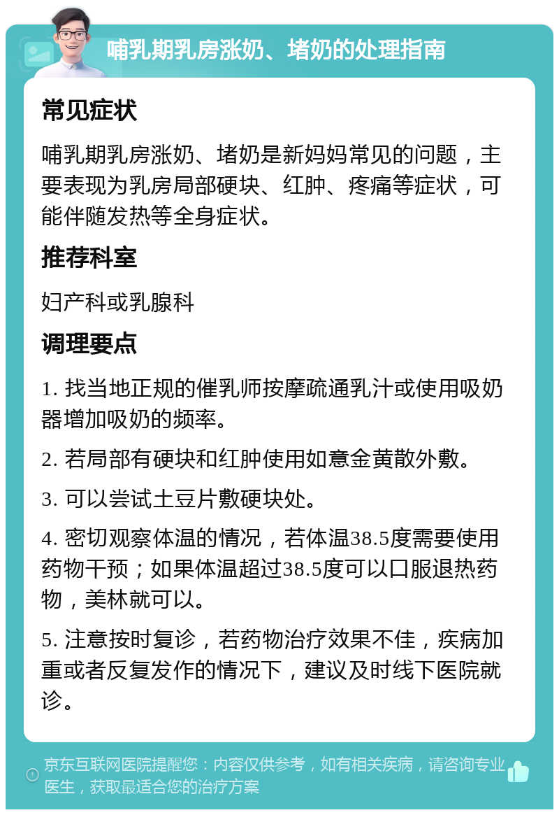 哺乳期乳房涨奶、堵奶的处理指南 常见症状 哺乳期乳房涨奶、堵奶是新妈妈常见的问题，主要表现为乳房局部硬块、红肿、疼痛等症状，可能伴随发热等全身症状。 推荐科室 妇产科或乳腺科 调理要点 1. 找当地正规的催乳师按摩疏通乳汁或使用吸奶器增加吸奶的频率。 2. 若局部有硬块和红肿使用如意金黄散外敷。 3. 可以尝试土豆片敷硬块处。 4. 密切观察体温的情况，若体温38.5度需要使用药物干预；如果体温超过38.5度可以口服退热药物，美林就可以。 5. 注意按时复诊，若药物治疗效果不佳，疾病加重或者反复发作的情况下，建议及时线下医院就诊。