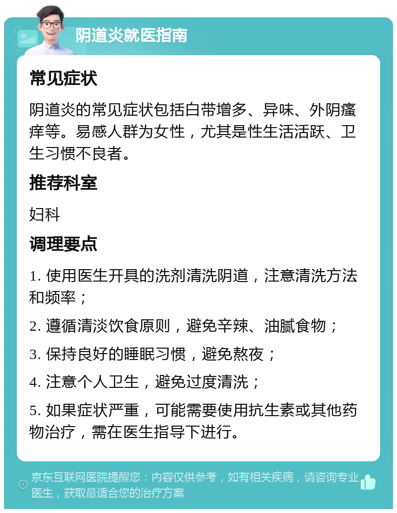 阴道炎就医指南 常见症状 阴道炎的常见症状包括白带增多、异味、外阴瘙痒等。易感人群为女性，尤其是性生活活跃、卫生习惯不良者。 推荐科室 妇科 调理要点 1. 使用医生开具的洗剂清洗阴道，注意清洗方法和频率； 2. 遵循清淡饮食原则，避免辛辣、油腻食物； 3. 保持良好的睡眠习惯，避免熬夜； 4. 注意个人卫生，避免过度清洗； 5. 如果症状严重，可能需要使用抗生素或其他药物治疗，需在医生指导下进行。