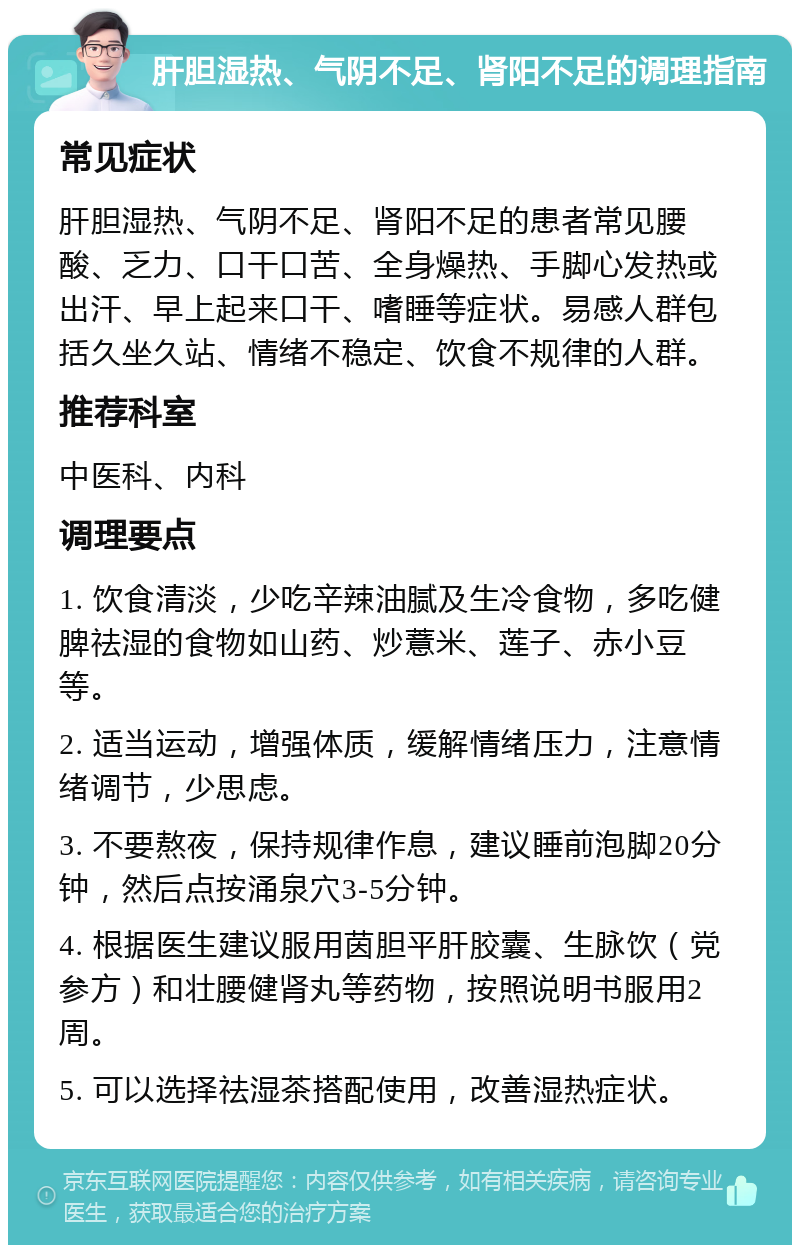 肝胆湿热、气阴不足、肾阳不足的调理指南 常见症状 肝胆湿热、气阴不足、肾阳不足的患者常见腰酸、乏力、口干口苦、全身燥热、手脚心发热或出汗、早上起来口干、嗜睡等症状。易感人群包括久坐久站、情绪不稳定、饮食不规律的人群。 推荐科室 中医科、内科 调理要点 1. 饮食清淡，少吃辛辣油腻及生冷食物，多吃健脾祛湿的食物如山药、炒薏米、莲子、赤小豆等。 2. 适当运动，增强体质，缓解情绪压力，注意情绪调节，少思虑。 3. 不要熬夜，保持规律作息，建议睡前泡脚20分钟，然后点按涌泉穴3-5分钟。 4. 根据医生建议服用茵胆平肝胶囊、生脉饮（党参方）和壮腰健肾丸等药物，按照说明书服用2周。 5. 可以选择祛湿茶搭配使用，改善湿热症状。