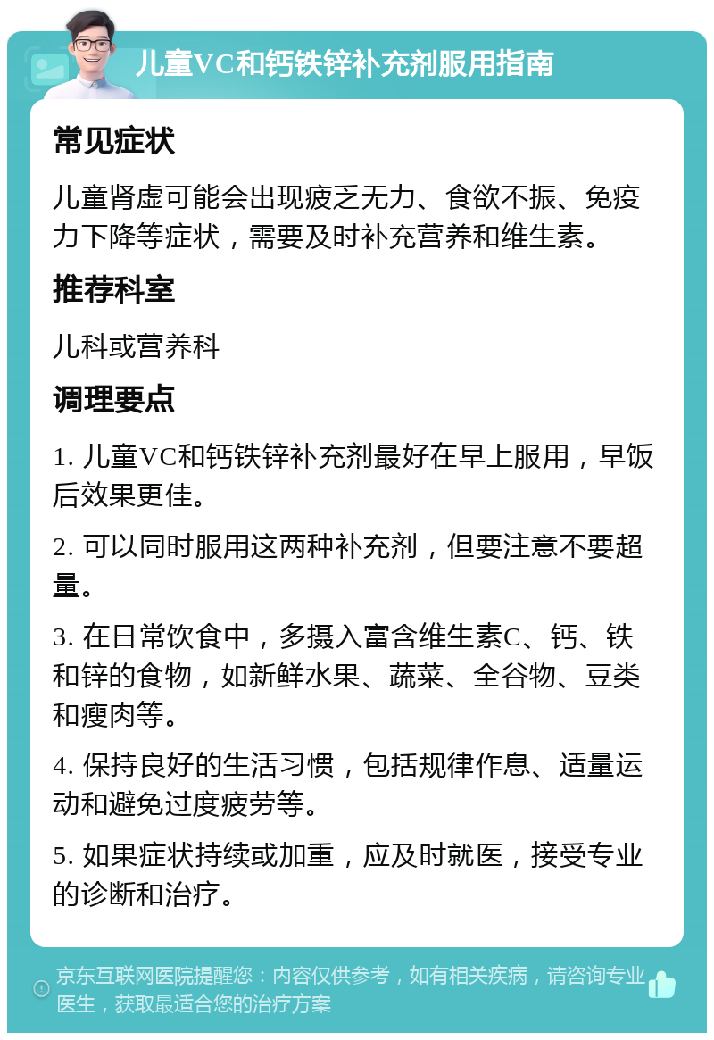 儿童VC和钙铁锌补充剂服用指南 常见症状 儿童肾虚可能会出现疲乏无力、食欲不振、免疫力下降等症状，需要及时补充营养和维生素。 推荐科室 儿科或营养科 调理要点 1. 儿童VC和钙铁锌补充剂最好在早上服用，早饭后效果更佳。 2. 可以同时服用这两种补充剂，但要注意不要超量。 3. 在日常饮食中，多摄入富含维生素C、钙、铁和锌的食物，如新鲜水果、蔬菜、全谷物、豆类和瘦肉等。 4. 保持良好的生活习惯，包括规律作息、适量运动和避免过度疲劳等。 5. 如果症状持续或加重，应及时就医，接受专业的诊断和治疗。