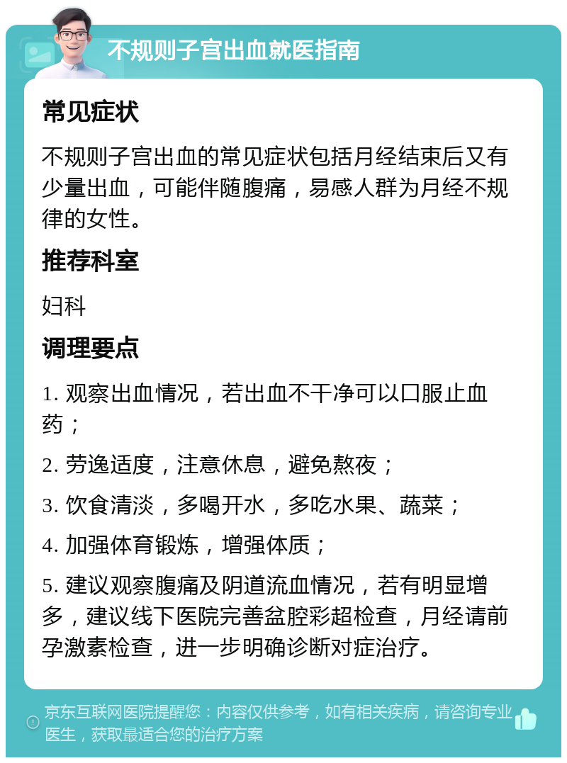 不规则子宫出血就医指南 常见症状 不规则子宫出血的常见症状包括月经结束后又有少量出血，可能伴随腹痛，易感人群为月经不规律的女性。 推荐科室 妇科 调理要点 1. 观察出血情况，若出血不干净可以口服止血药； 2. 劳逸适度，注意休息，避免熬夜； 3. 饮食清淡，多喝开水，多吃水果、蔬菜； 4. 加强体育锻炼，增强体质； 5. 建议观察腹痛及阴道流血情况，若有明显增多，建议线下医院完善盆腔彩超检查，月经请前孕激素检查，进一步明确诊断对症治疗。