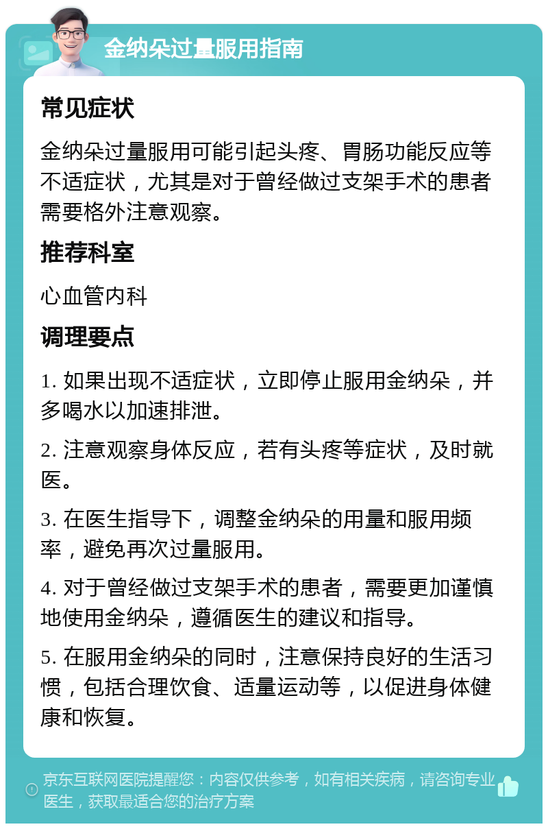 金纳朵过量服用指南 常见症状 金纳朵过量服用可能引起头疼、胃肠功能反应等不适症状，尤其是对于曾经做过支架手术的患者需要格外注意观察。 推荐科室 心血管内科 调理要点 1. 如果出现不适症状，立即停止服用金纳朵，并多喝水以加速排泄。 2. 注意观察身体反应，若有头疼等症状，及时就医。 3. 在医生指导下，调整金纳朵的用量和服用频率，避免再次过量服用。 4. 对于曾经做过支架手术的患者，需要更加谨慎地使用金纳朵，遵循医生的建议和指导。 5. 在服用金纳朵的同时，注意保持良好的生活习惯，包括合理饮食、适量运动等，以促进身体健康和恢复。