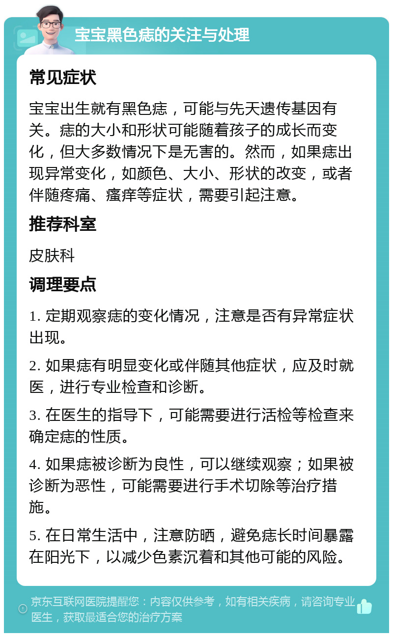 宝宝黑色痣的关注与处理 常见症状 宝宝出生就有黑色痣，可能与先天遗传基因有关。痣的大小和形状可能随着孩子的成长而变化，但大多数情况下是无害的。然而，如果痣出现异常变化，如颜色、大小、形状的改变，或者伴随疼痛、瘙痒等症状，需要引起注意。 推荐科室 皮肤科 调理要点 1. 定期观察痣的变化情况，注意是否有异常症状出现。 2. 如果痣有明显变化或伴随其他症状，应及时就医，进行专业检查和诊断。 3. 在医生的指导下，可能需要进行活检等检查来确定痣的性质。 4. 如果痣被诊断为良性，可以继续观察；如果被诊断为恶性，可能需要进行手术切除等治疗措施。 5. 在日常生活中，注意防晒，避免痣长时间暴露在阳光下，以减少色素沉着和其他可能的风险。