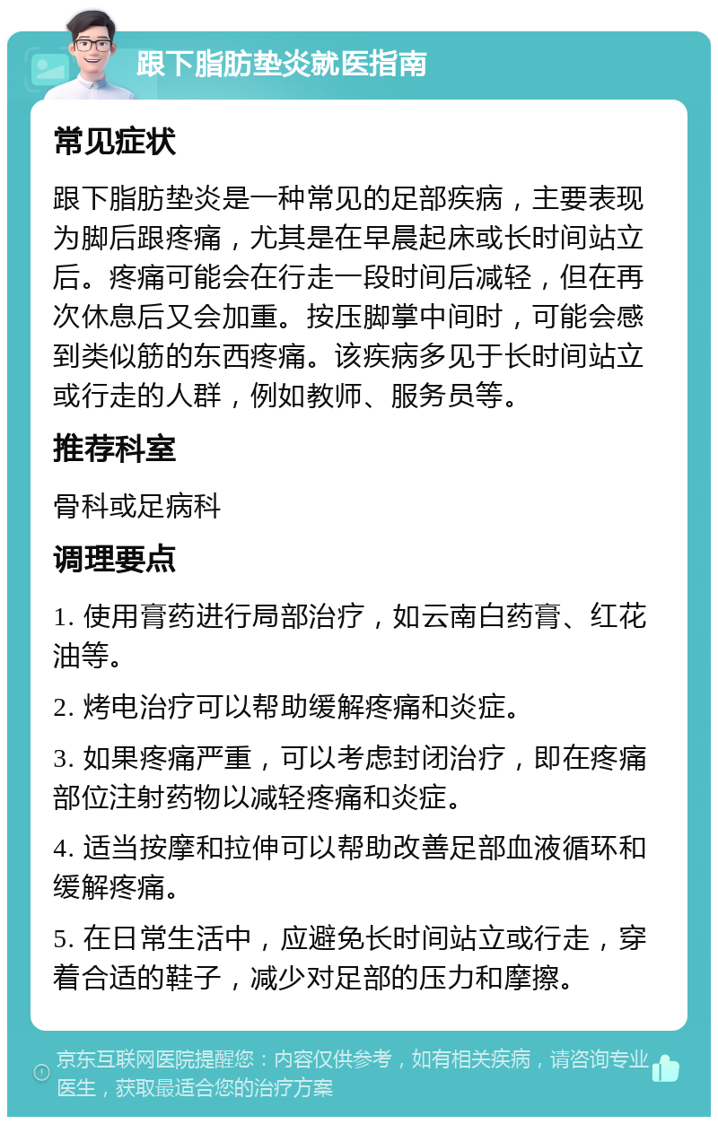 跟下脂肪垫炎就医指南 常见症状 跟下脂肪垫炎是一种常见的足部疾病，主要表现为脚后跟疼痛，尤其是在早晨起床或长时间站立后。疼痛可能会在行走一段时间后减轻，但在再次休息后又会加重。按压脚掌中间时，可能会感到类似筋的东西疼痛。该疾病多见于长时间站立或行走的人群，例如教师、服务员等。 推荐科室 骨科或足病科 调理要点 1. 使用膏药进行局部治疗，如云南白药膏、红花油等。 2. 烤电治疗可以帮助缓解疼痛和炎症。 3. 如果疼痛严重，可以考虑封闭治疗，即在疼痛部位注射药物以减轻疼痛和炎症。 4. 适当按摩和拉伸可以帮助改善足部血液循环和缓解疼痛。 5. 在日常生活中，应避免长时间站立或行走，穿着合适的鞋子，减少对足部的压力和摩擦。