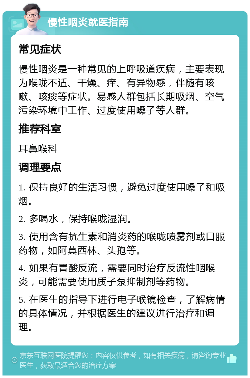 慢性咽炎就医指南 常见症状 慢性咽炎是一种常见的上呼吸道疾病，主要表现为喉咙不适、干燥、痒、有异物感，伴随有咳嗽、咳痰等症状。易感人群包括长期吸烟、空气污染环境中工作、过度使用嗓子等人群。 推荐科室 耳鼻喉科 调理要点 1. 保持良好的生活习惯，避免过度使用嗓子和吸烟。 2. 多喝水，保持喉咙湿润。 3. 使用含有抗生素和消炎药的喉咙喷雾剂或口服药物，如阿莫西林、头孢等。 4. 如果有胃酸反流，需要同时治疗反流性咽喉炎，可能需要使用质子泵抑制剂等药物。 5. 在医生的指导下进行电子喉镜检查，了解病情的具体情况，并根据医生的建议进行治疗和调理。