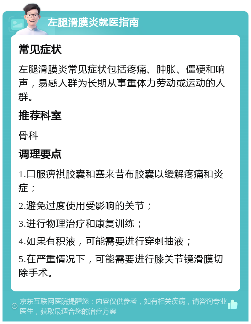 左腿滑膜炎就医指南 常见症状 左腿滑膜炎常见症状包括疼痛、肿胀、僵硬和响声，易感人群为长期从事重体力劳动或运动的人群。 推荐科室 骨科 调理要点 1.口服痹祺胶囊和塞来昔布胶囊以缓解疼痛和炎症； 2.避免过度使用受影响的关节； 3.进行物理治疗和康复训练； 4.如果有积液，可能需要进行穿刺抽液； 5.在严重情况下，可能需要进行膝关节镜滑膜切除手术。