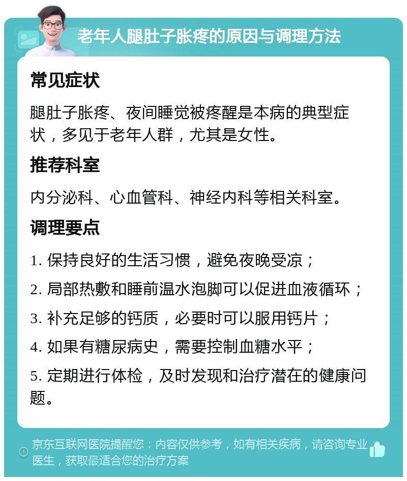 老年人腿肚子胀疼的原因与调理方法 常见症状 腿肚子胀疼、夜间睡觉被疼醒是本病的典型症状，多见于老年人群，尤其是女性。 推荐科室 内分泌科、心血管科、神经内科等相关科室。 调理要点 1. 保持良好的生活习惯，避免夜晚受凉； 2. 局部热敷和睡前温水泡脚可以促进血液循环； 3. 补充足够的钙质，必要时可以服用钙片； 4. 如果有糖尿病史，需要控制血糖水平； 5. 定期进行体检，及时发现和治疗潜在的健康问题。