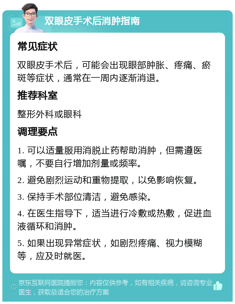 双眼皮手术后消肿指南 常见症状 双眼皮手术后，可能会出现眼部肿胀、疼痛、瘀斑等症状，通常在一周内逐渐消退。 推荐科室 整形外科或眼科 调理要点 1. 可以适量服用消脱止药帮助消肿，但需遵医嘱，不要自行增加剂量或频率。 2. 避免剧烈运动和重物提取，以免影响恢复。 3. 保持手术部位清洁，避免感染。 4. 在医生指导下，适当进行冷敷或热敷，促进血液循环和消肿。 5. 如果出现异常症状，如剧烈疼痛、视力模糊等，应及时就医。