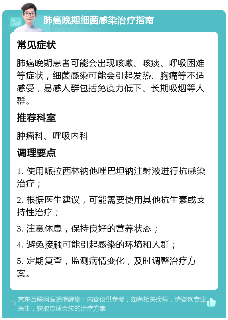 肺癌晚期细菌感染治疗指南 常见症状 肺癌晚期患者可能会出现咳嗽、咳痰、呼吸困难等症状，细菌感染可能会引起发热、胸痛等不适感受，易感人群包括免疫力低下、长期吸烟等人群。 推荐科室 肿瘤科、呼吸内科 调理要点 1. 使用哌拉西林钠他唑巴坦钠注射液进行抗感染治疗； 2. 根据医生建议，可能需要使用其他抗生素或支持性治疗； 3. 注意休息，保持良好的营养状态； 4. 避免接触可能引起感染的环境和人群； 5. 定期复查，监测病情变化，及时调整治疗方案。