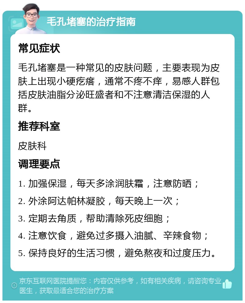 毛孔堵塞的治疗指南 常见症状 毛孔堵塞是一种常见的皮肤问题，主要表现为皮肤上出现小硬疙瘩，通常不疼不痒，易感人群包括皮肤油脂分泌旺盛者和不注意清洁保湿的人群。 推荐科室 皮肤科 调理要点 1. 加强保湿，每天多涂润肤霜，注意防晒； 2. 外涂阿达帕林凝胶，每天晚上一次； 3. 定期去角质，帮助清除死皮细胞； 4. 注意饮食，避免过多摄入油腻、辛辣食物； 5. 保持良好的生活习惯，避免熬夜和过度压力。