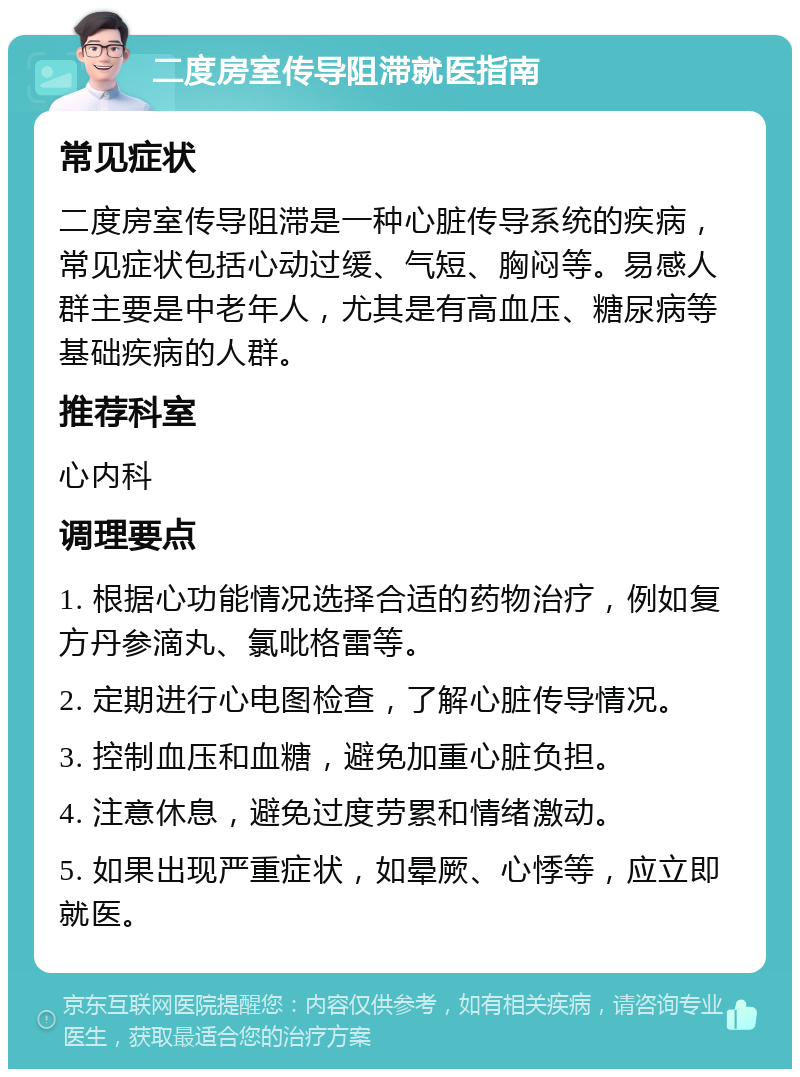 二度房室传导阻滞就医指南 常见症状 二度房室传导阻滞是一种心脏传导系统的疾病，常见症状包括心动过缓、气短、胸闷等。易感人群主要是中老年人，尤其是有高血压、糖尿病等基础疾病的人群。 推荐科室 心内科 调理要点 1. 根据心功能情况选择合适的药物治疗，例如复方丹参滴丸、氯吡格雷等。 2. 定期进行心电图检查，了解心脏传导情况。 3. 控制血压和血糖，避免加重心脏负担。 4. 注意休息，避免过度劳累和情绪激动。 5. 如果出现严重症状，如晕厥、心悸等，应立即就医。