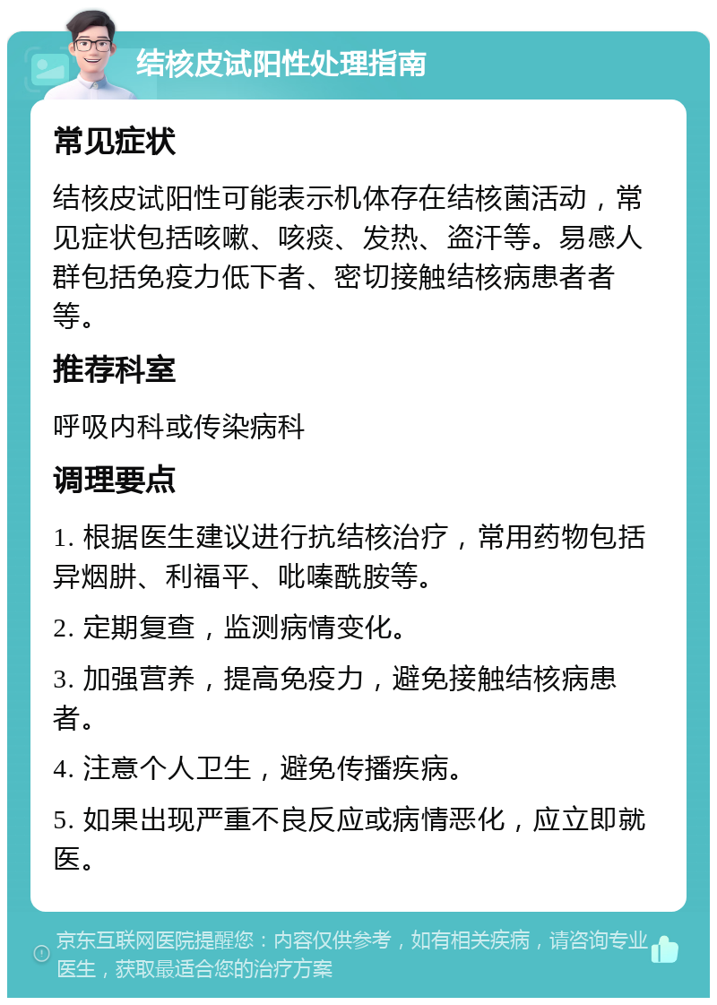 结核皮试阳性处理指南 常见症状 结核皮试阳性可能表示机体存在结核菌活动，常见症状包括咳嗽、咳痰、发热、盗汗等。易感人群包括免疫力低下者、密切接触结核病患者者等。 推荐科室 呼吸内科或传染病科 调理要点 1. 根据医生建议进行抗结核治疗，常用药物包括异烟肼、利福平、吡嗪酰胺等。 2. 定期复查，监测病情变化。 3. 加强营养，提高免疫力，避免接触结核病患者。 4. 注意个人卫生，避免传播疾病。 5. 如果出现严重不良反应或病情恶化，应立即就医。