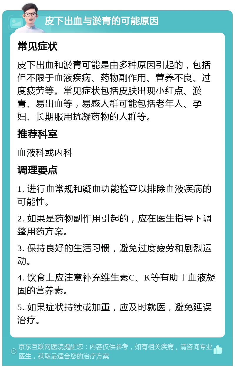 皮下出血与淤青的可能原因 常见症状 皮下出血和淤青可能是由多种原因引起的，包括但不限于血液疾病、药物副作用、营养不良、过度疲劳等。常见症状包括皮肤出现小红点、淤青、易出血等，易感人群可能包括老年人、孕妇、长期服用抗凝药物的人群等。 推荐科室 血液科或内科 调理要点 1. 进行血常规和凝血功能检查以排除血液疾病的可能性。 2. 如果是药物副作用引起的，应在医生指导下调整用药方案。 3. 保持良好的生活习惯，避免过度疲劳和剧烈运动。 4. 饮食上应注意补充维生素C、K等有助于血液凝固的营养素。 5. 如果症状持续或加重，应及时就医，避免延误治疗。