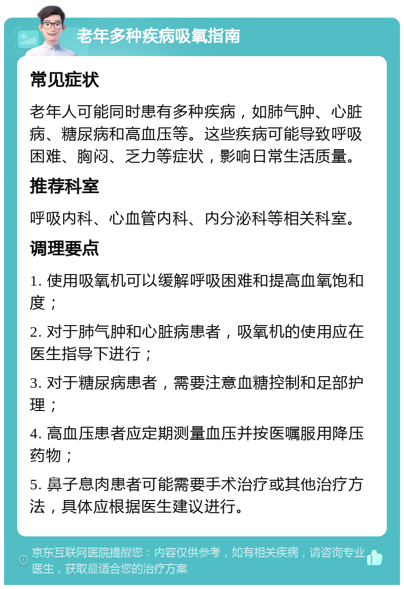 老年多种疾病吸氧指南 常见症状 老年人可能同时患有多种疾病，如肺气肿、心脏病、糖尿病和高血压等。这些疾病可能导致呼吸困难、胸闷、乏力等症状，影响日常生活质量。 推荐科室 呼吸内科、心血管内科、内分泌科等相关科室。 调理要点 1. 使用吸氧机可以缓解呼吸困难和提高血氧饱和度； 2. 对于肺气肿和心脏病患者，吸氧机的使用应在医生指导下进行； 3. 对于糖尿病患者，需要注意血糖控制和足部护理； 4. 高血压患者应定期测量血压并按医嘱服用降压药物； 5. 鼻子息肉患者可能需要手术治疗或其他治疗方法，具体应根据医生建议进行。