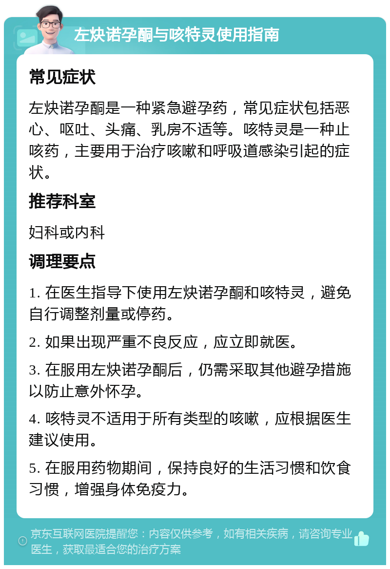 左炔诺孕酮与咳特灵使用指南 常见症状 左炔诺孕酮是一种紧急避孕药，常见症状包括恶心、呕吐、头痛、乳房不适等。咳特灵是一种止咳药，主要用于治疗咳嗽和呼吸道感染引起的症状。 推荐科室 妇科或内科 调理要点 1. 在医生指导下使用左炔诺孕酮和咳特灵，避免自行调整剂量或停药。 2. 如果出现严重不良反应，应立即就医。 3. 在服用左炔诺孕酮后，仍需采取其他避孕措施以防止意外怀孕。 4. 咳特灵不适用于所有类型的咳嗽，应根据医生建议使用。 5. 在服用药物期间，保持良好的生活习惯和饮食习惯，增强身体免疫力。