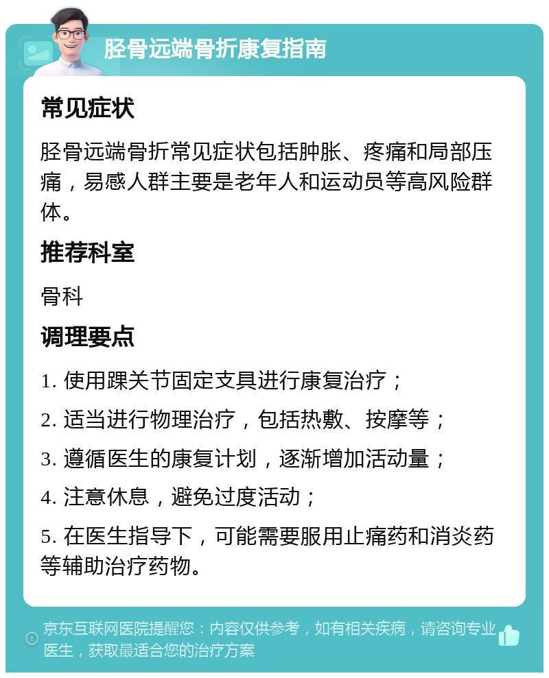 胫骨远端骨折康复指南 常见症状 胫骨远端骨折常见症状包括肿胀、疼痛和局部压痛，易感人群主要是老年人和运动员等高风险群体。 推荐科室 骨科 调理要点 1. 使用踝关节固定支具进行康复治疗； 2. 适当进行物理治疗，包括热敷、按摩等； 3. 遵循医生的康复计划，逐渐增加活动量； 4. 注意休息，避免过度活动； 5. 在医生指导下，可能需要服用止痛药和消炎药等辅助治疗药物。