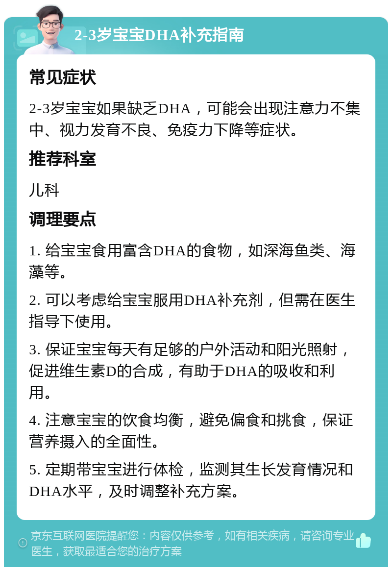 2-3岁宝宝DHA补充指南 常见症状 2-3岁宝宝如果缺乏DHA，可能会出现注意力不集中、视力发育不良、免疫力下降等症状。 推荐科室 儿科 调理要点 1. 给宝宝食用富含DHA的食物，如深海鱼类、海藻等。 2. 可以考虑给宝宝服用DHA补充剂，但需在医生指导下使用。 3. 保证宝宝每天有足够的户外活动和阳光照射，促进维生素D的合成，有助于DHA的吸收和利用。 4. 注意宝宝的饮食均衡，避免偏食和挑食，保证营养摄入的全面性。 5. 定期带宝宝进行体检，监测其生长发育情况和DHA水平，及时调整补充方案。