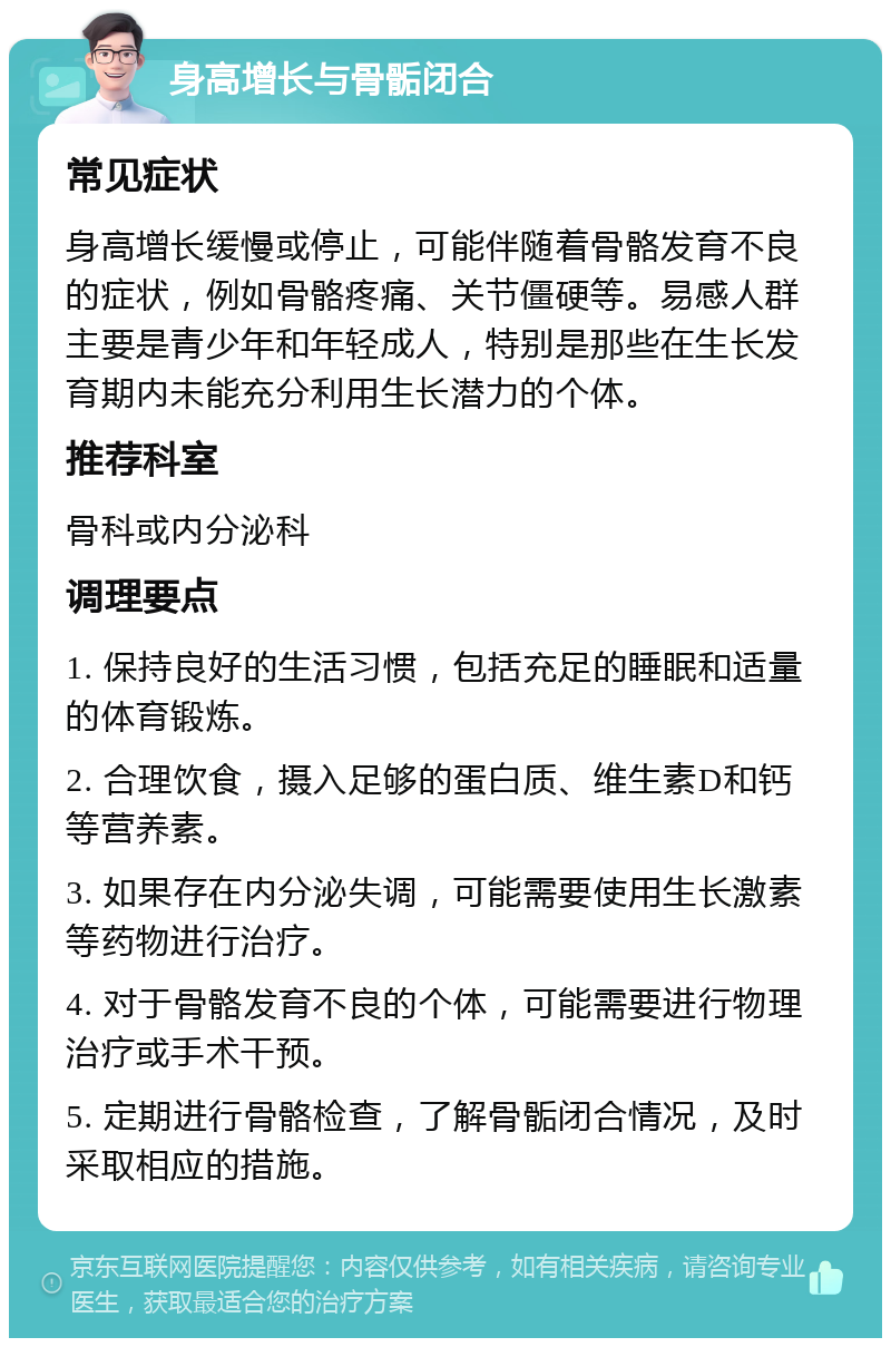 身高增长与骨骺闭合 常见症状 身高增长缓慢或停止，可能伴随着骨骼发育不良的症状，例如骨骼疼痛、关节僵硬等。易感人群主要是青少年和年轻成人，特别是那些在生长发育期内未能充分利用生长潜力的个体。 推荐科室 骨科或内分泌科 调理要点 1. 保持良好的生活习惯，包括充足的睡眠和适量的体育锻炼。 2. 合理饮食，摄入足够的蛋白质、维生素D和钙等营养素。 3. 如果存在内分泌失调，可能需要使用生长激素等药物进行治疗。 4. 对于骨骼发育不良的个体，可能需要进行物理治疗或手术干预。 5. 定期进行骨骼检查，了解骨骺闭合情况，及时采取相应的措施。