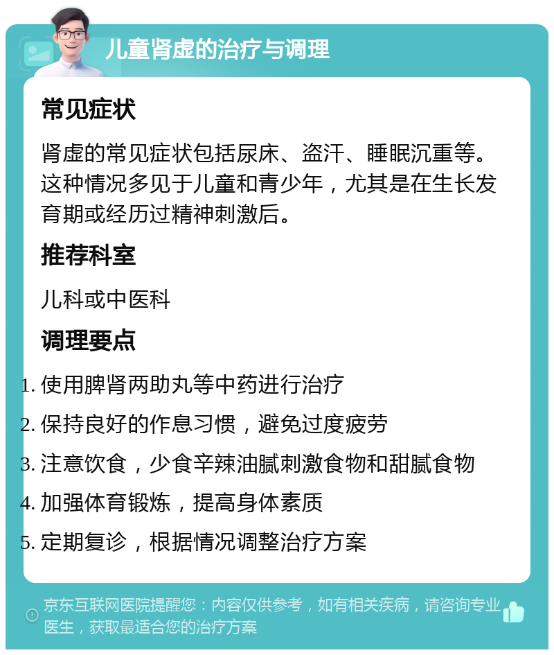 儿童肾虚的治疗与调理 常见症状 肾虚的常见症状包括尿床、盗汗、睡眠沉重等。这种情况多见于儿童和青少年，尤其是在生长发育期或经历过精神刺激后。 推荐科室 儿科或中医科 调理要点 使用脾肾两助丸等中药进行治疗 保持良好的作息习惯，避免过度疲劳 注意饮食，少食辛辣油腻刺激食物和甜腻食物 加强体育锻炼，提高身体素质 定期复诊，根据情况调整治疗方案